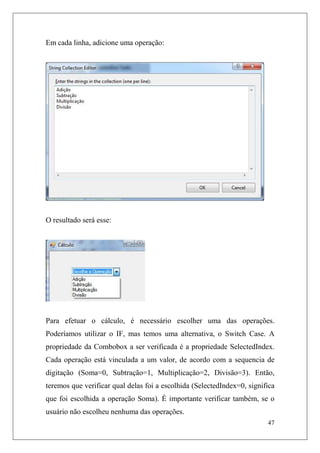 Em cada linha, adicione uma operação:




O resultado será esse:




Para efetuar o cálculo, é necessário escolher uma das operações.
Poderíamos utilizar o IF, mas temos uma alternativa, o Switch Case. A
propriedade da Combobox a ser verificada é a propriedade SelectedIndex.
Cada operação está vinculada a um valor, de acordo com a sequencia de
digitação (Soma=0, Subtração=1, Multiplicação=2, Divisão=3). Então,
teremos que verificar qual delas foi a escolhida (SelectedIndex=0, significa
que foi escolhida a operação Soma). É importante verificar também, se o
usuário não escolheu nenhuma das operações.
                                                                         47
 