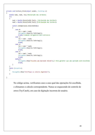 No código acima, verificamos caso a caso qual das operações foi escolhida,
e efetuamos o cálculo correspondente. Nunca se esquecendo do controle de
erros (Try/Catch), em caso de digitação incorreta do usuário.




                                                                        48
 