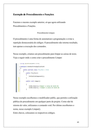 Exemplo de Procedimento e Funções


Faremos o mesmo exemplo anterior, só que agora utilizando
Procedimentos e Funções.


                           Procedimento Limpar.


O procedimento é uma forma de automatizar a programação e evitar a
repetição desnecessária de códigos. O procedimento não retorna resultado,
tem apenas a execução dos comandos.


Nesse exemplo, criamos um procedimento para limpar as caixas de texto.
Veja a seguir onde e como criar o procedimento Limpar:




Nesse exemplo escolhemos o modificador public, que permite a utilização
pública do procedimento em qualquer parte do projeto. Como não há
retorno de valor, utilizamos o comando void. Por último escolhemos o
nome, nesse exemplo Limpar().
Entre chaves, colocamos os respectivos códigos.



                                                                         49
 