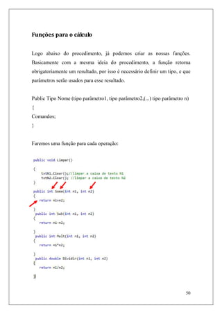 Funções para o cálculo


Logo abaixo do procedimento, já podemos criar as nossas funções.
Basicamente com a mesma ideia do procedimento, a função retorna
obrigatoriamente um resultado, por isso é necessário definir um tipo, e que
parâmetros serão usados para esse resultado.


Public Tipo Nome (tipo parâmetro1, tipo parâmetro2,(...) tipo parâmetro n)
{
Comandos;
}


Faremos uma função para cada operação:




                                                                        50
 