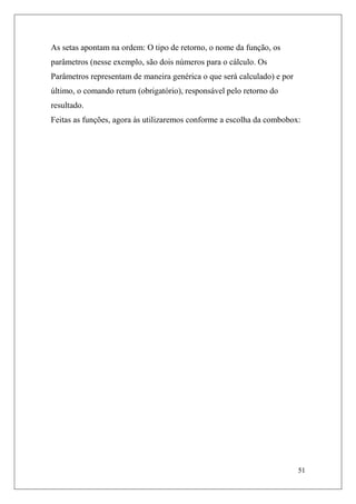 As setas apontam na ordem: O tipo de retorno, o nome da função, os
parâmetros (nesse exemplo, são dois números para o cálculo. Os
Parâmetros representam de maneira genérica o que será calculado) e por
último, o comando return (obrigatório), responsável pelo retorno do
resultado.
Feitas as funções, agora às utilizaremos conforme a escolha da combobox:




                                                                         51
 