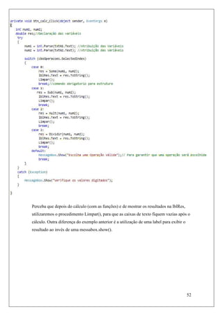 Perceba que depois do cálculo (com as funções) e de mostrar os resultados na lblRes,
utilizaremos o procedimento Limpar(), para que as caixas de texto fiquem vazias após o
cálculo. Outra diferença do exemplo anterior é a utilização de uma label para exibir o
resultado ao invés de uma messabox.show().




                                                                                         52
 