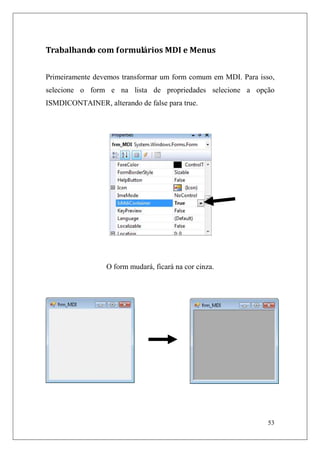 Trabalhando com formulários MDI e Menus


Primeiramente devemos transformar um form comum em MDI. Para isso,
selecione o form e na lista de propriedades selecione a opção
ISMDICONTAINER, alterando de false para true.




                 O form mudará, ficará na cor cinza.




                                                                53
 
