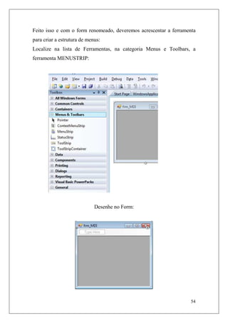 Feito isso e com o form renomeado, deveremos acrescentar a ferramenta
para criar a estrutura de menus:
Localize na lista de Ferramentas, na categoria Menus e Toolbars, a
ferramenta MENUSTRIP:




                             Desenhe no Form:




                                                                   54
 