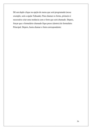 Dê um duplo clique na opção do menu que será programada (nesse
exemplo, será a opção Tabuada). Para chamar os forms, primeiro é
necessário criar uma instância com o form que será chamado. Depois,
forçar que o formulário chamado fique preso (dentro) do formulário
Principal. Depois, basta chamar o form correspondente:




                                                                      56
 