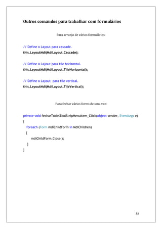 Outros comandos para trabalhar com formulários


                        Para arranjo de vários formulários:


// Define o Layout para cascade.
this.LayoutMdi(MdiLayout.Cascade);


// Define o Layout para tile horizontal.
this.LayoutMdi(MdiLayout.TileHorizontal);


// Define o Layout para tile vertical.
this.LayoutMdi(MdiLayout.TileVertical);




                       Para fechar vários forms de uma vez:


private void fecharTodosToolStripMenuItem_Click(object sender, EventArgs e)
{
    foreach (Form mdiChildForm in MdiChildren)
    {
        mdiChildForm.Close();
    }
}




                                                                         58
 