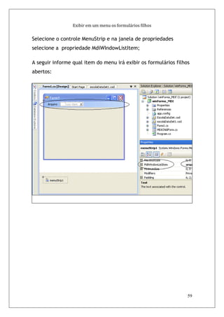Exibir em um menu os formulários filhos


Selecione o controle MenuStrip e na janela de propriedades
selecione a propriedade MdiWIndowListItem;

A seguir informe qual item do menu irá exibir os formulários filhos
abertos:




                                                                  59
 