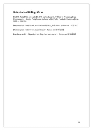 Referências Bibliográficas
FILHO, Ralfe Della Croce; RIBEIRO, Carlos Eduardo. C Sharp in Programação de
Computadores – Centro Paula Souza, Volume 4, São Paulo, Fundação Padre Anchieta,
2010, p. 100-114.

Disponível em <http://www.macoratti.net/09/08/c_mdi1.htm>. Acesso em 18/03/2012

Disponível em <http://www.macoratti.net>. Acesso em 18/03/2012

Introdução ao C# - Disponível em <http://www.ev.org.br >. Acesso em 10/04/2012




                                                                                 66
 