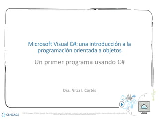 1
Microsoft Visual C#: una introducción a la
programación orientada a objetos
Un primer programa usando C#
Dra. Nitza I. Cortés
© 2018 Cengage. All Rights Reserved. May not be copied, scanned, or duplicated, in whole or in part, except for use as permitted in a license distributed with a certain product or
service or otherwise on a password-protected website for classroom use.
 