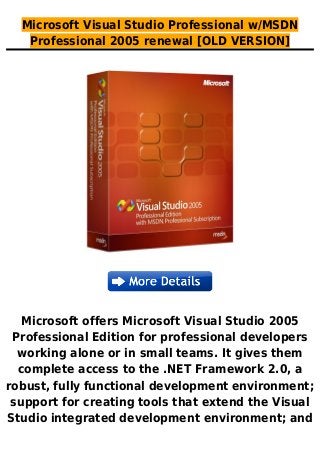 Microsoft Visual Studio Professional w/MSDN
Professional 2005 renewal [OLD VERSION]
Microsoft offers Microsoft Visual Studio 2005
Professional Edition for professional developers
working alone or in small teams. It gives them
complete access to the .NET Framework 2.0, a
robust, fully functional development environment;
support for creating tools that extend the Visual
Studio integrated development environment; and
 