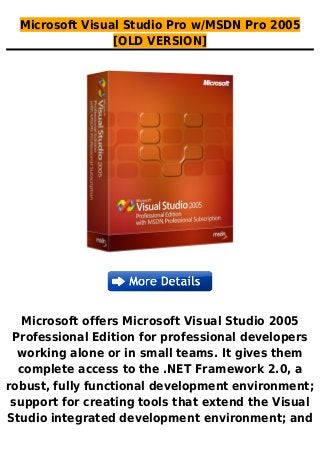 Microsoft Visual Studio Pro w/MSDN Pro 2005
[OLD VERSION]
Microsoft offers Microsoft Visual Studio 2005
Professional Edition for professional developers
working alone or in small teams. It gives them
complete access to the .NET Framework 2.0, a
robust, fully functional development environment;
support for creating tools that extend the Visual
Studio integrated development environment; and
 