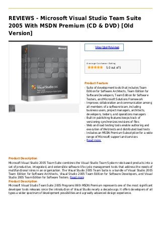 REVIEWS - Microsoft Visual Studio Team Suite
2005 With MSDN Premium (CD & DVD) [Old
Version]
ViewUserReviews
Average Customer Rating
5.0 out of 5
Product Feature
Suite of development tools that includes Teamq
Edition for Software Architects, Team Edition for
Software Developers, Team Edition for Software
Testers, and Microsoft Solutions Framework
Improves collaboration and communication amongq
all members of a software team, including
business users, project managers, architects,
developers, testers, and operations managers
Built-in publishing features keeps track ofq
versioning synchronizes revisions of files
Web and load testing tools enable authoring andq
execution of Web tests and distributed load tests
Includes an MSDN Premium Subscription for a wideq
range of Microsoft support and services
Read moreq
Product Description
Microsoft Visual Studio 2005 Team Suite combines the Visual Studio Team System role-based products into a
set of productive, integrated, and extensible software life-cycle management tools that address the needs of
multifunctional roles in an organization. The Visual Studio 2005 Team Suite is a bundle of Visual Studio 2005
Team Edition for Software Architects, Visual Studio 2005 Team Edition for Software Developers, and Visual
Studio 2005 Team Edition for Software Testers. Read more
Product Description
Microsoft Visual Studio Team Suite 2005 Programs With MSDN Premium represents one of the most significant
developer tools releases since the introduction of Visual Studio nearly a decade ago. It offers developers of all
types a wider spectrum of development possibilities and a greatly advanced design experience.
 