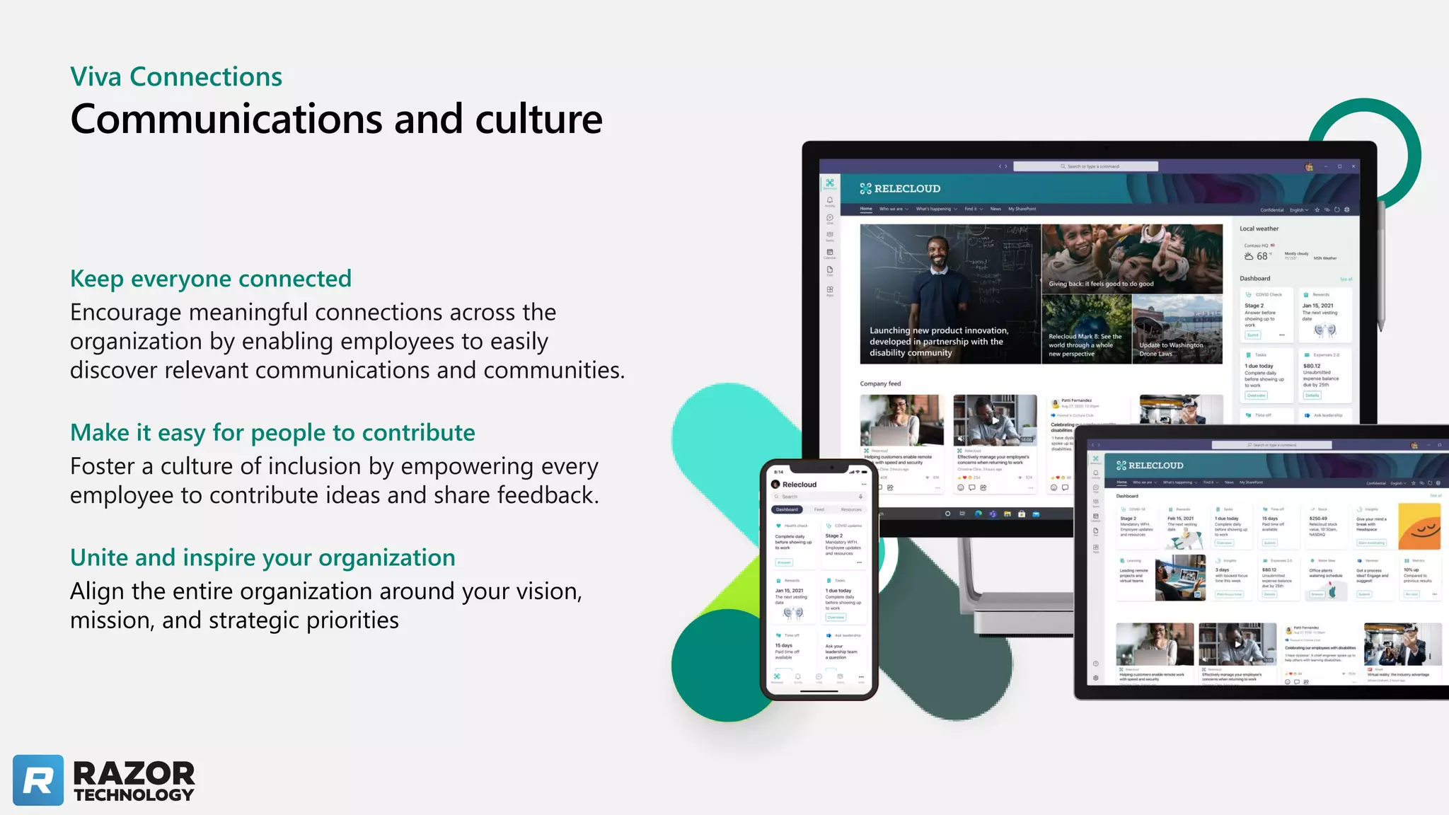 Viva Connections
Communications and culture
Keep everyone connected
Encourage meaningful connections across the
organization by enabling employees to easily
discover relevant communications and communities.
Make it easy for people to contribute
Foster a culture of inclusion by empowering every
employee to contribute ideas and share feedback.
Unite and inspire your organization
Align the entire organization around your vision,
mission, and strategic priorities
 