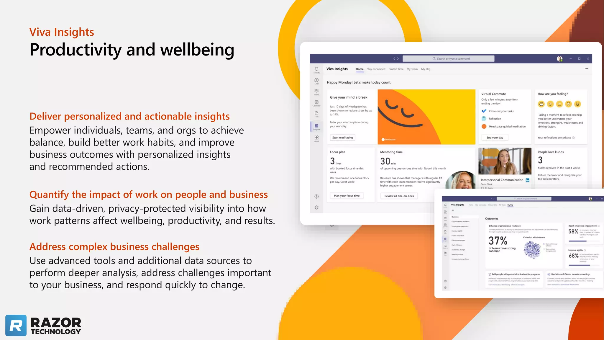Viva Insights
Productivity and wellbeing
Deliver personalized and actionable insights
Empower individuals, teams, and orgs to achieve
balance, build better work habits, and improve
business outcomes with personalized insights
and recommended actions.​
Quantify the impact of work on people and business
Gain data-driven, privacy-protected visibility into how
work patterns affect wellbeing, productivity, and results. ​
Address complex business challenges
Use advanced tools and additional data sources to
perform deeper analysis, address challenges important
to your business, and respond quickly to change.​
 