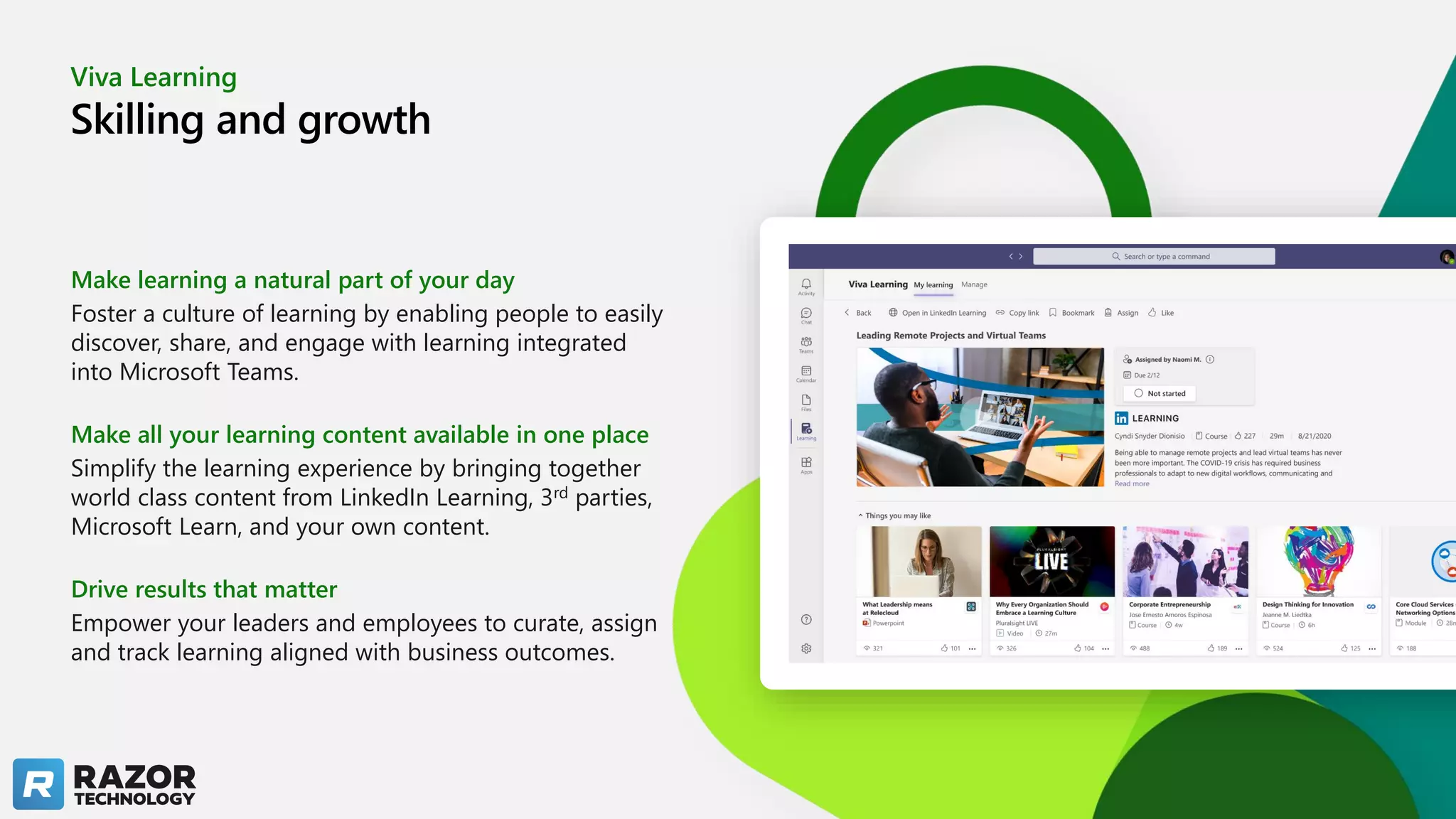 Viva Learning
Skilling and growth
Make learning a natural part of your day
Foster a culture of learning by enabling people to easily
discover, share, and engage with learning integrated
into Microsoft Teams.
Make all your learning content available in one place
Simplify the learning experience by bringing together
world class content from LinkedIn Learning, 3rd parties,
Microsoft Learn, and your own content.
Drive results that matter
Empower your leaders and employees to curate, assign
and track learning aligned with business outcomes.
 