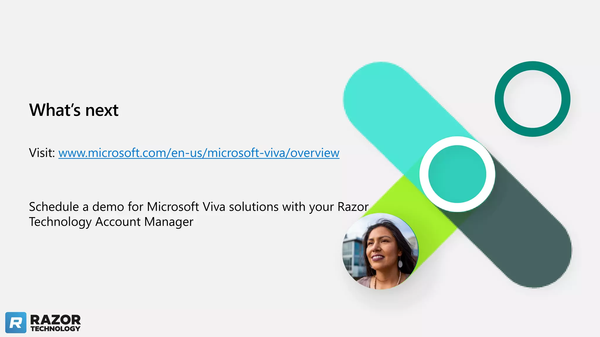 What’s next
Visit: www.microsoft.com/en-us/microsoft-viva/overview
Schedule a demo for Microsoft Viva solutions with your Razor
Technology Account Manager
 