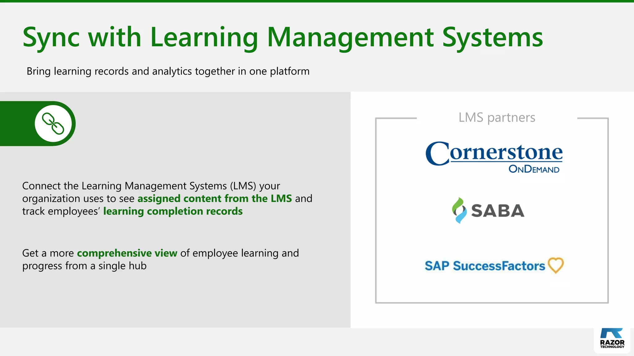 Sync with Learning Management Systems
Connect the Learning Management Systems (LMS) your
organization uses to see assigned content from the LMS and
track employees’ learning completion records
Get a more comprehensive view of employee learning and
progress from a single hub
Bring learning records and analytics together in one platform
LMS partners
 