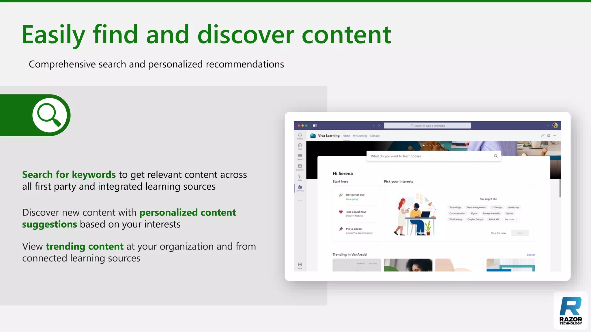 Easily find and discover content
Comprehensive search and personalized recommendations
Search for keywords to get relevant content across
all first party and integrated learning sources
Discover new content with personalized content
suggestions based on your interests
View trending content at your organization and from
connected learning sources
 