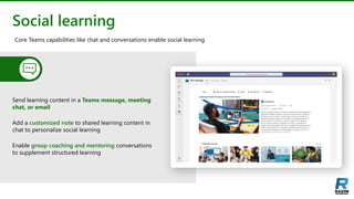 Social learning
Send learning content in a Teams message, meeting
chat, or email
Add a customized note to shared learning content in
chat to personalize social learning
Enable group coaching and mentoring conversations
to supplement structured learning
Core Teams capabilities like chat and conversations enable social learning
 