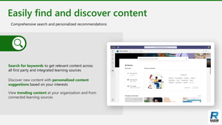 Easily find and discover content
Comprehensive search and personalized recommendations
Search for keywords to get relevant content across
all first party and integrated learning sources
Discover new content with personalized content
suggestions based on your interests
View trending content at your organization and from
connected learning sources
 