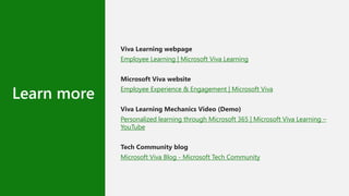 Learn more
Viva Learning webpage
Employee Learning | Microsoft Viva Learning
Microsoft Viva website
Employee Experience & Engagement | Microsoft Viva
Viva Learning Mechanics Video (Demo)
Personalized learning through Microsoft 365 | Microsoft Viva Learning –
YouTube
Tech Community blog
Microsoft Viva Blog - Microsoft Tech Community
 