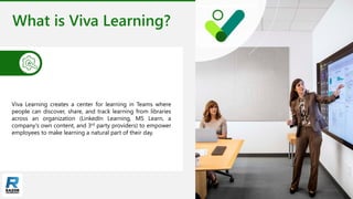 What is Viva Learning?
Viva Learning creates a center for learning in Teams where
people can discover, share, and track learning from libraries
across an organization (LinkedIn Learning, MS Learn, a
company's own content, and 3rd party providers) to empower
employees to make learning a natural part of their day.
 
