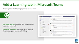 Add a Learning tab in Microsoft Teams
Find, select, and pin trainings in right in the channels
you collaborate in daily
Curate sets of trainings right in the tab for scenarios
like onboarding and team-specific skilling
Create a personalized learning experience for your team
 