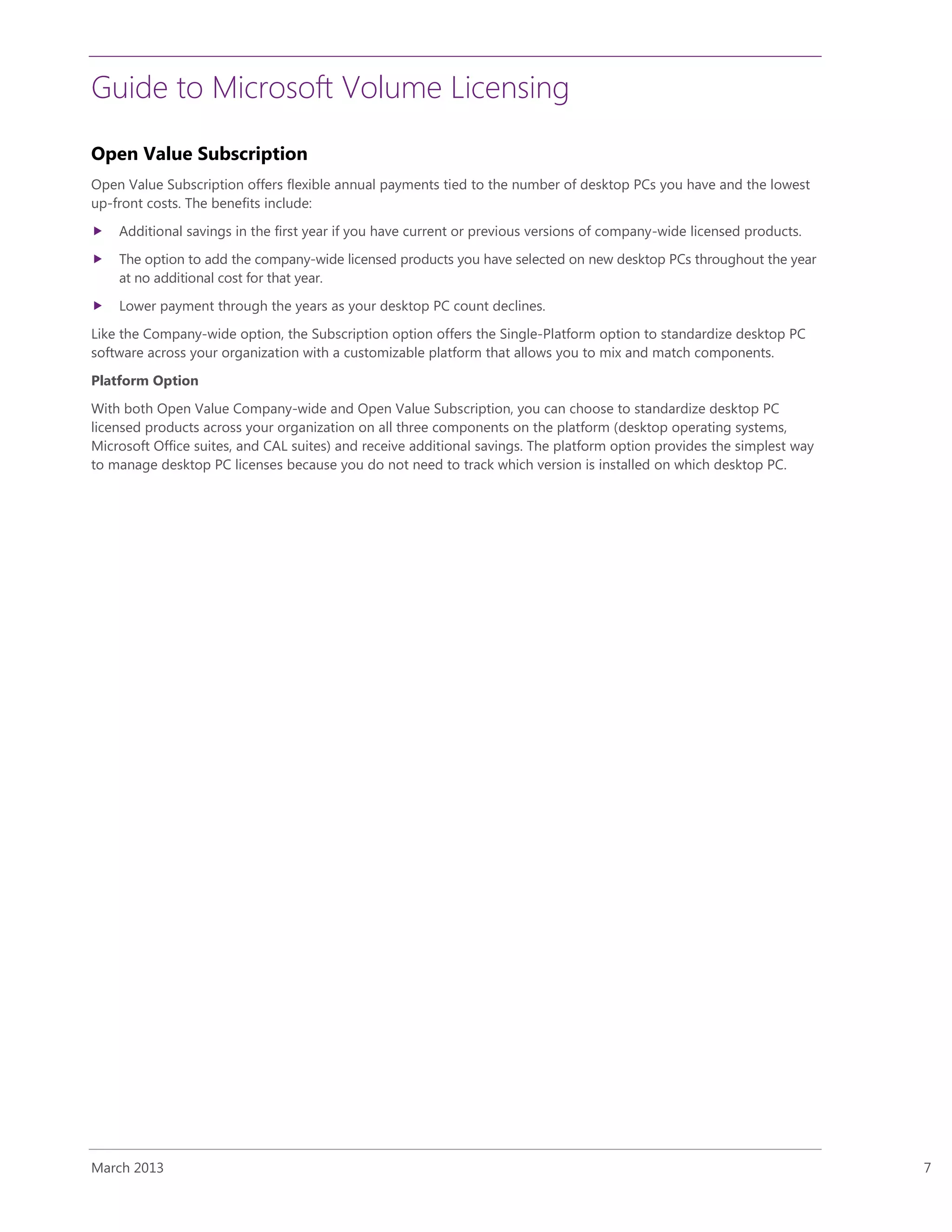 Guide to Microsoft Volume Licensing
March 2013 7
Open Value Subscription
Open Value Subscription offers flexible annual payments tied to the number of desktop PCs you have and the lowest
up-front costs. The benefits include:
 Additional savings in the first year if you have current or previous versions of company-wide licensed products.
 The option to add the company-wide licensed products you have selected on new desktop PCs throughout the year
at no additional cost for that year.
 Lower payment through the years as your desktop PC count declines.
Like the Company-wide option, the Subscription option offers the Single-Platform option to standardize desktop PC
software across your organization with a customizable platform that allows you to mix and match components.
Platform Option
With both Open Value Company-wide and Open Value Subscription, you can choose to standardize desktop PC
licensed products across your organization on all three components on the platform (desktop operating systems,
Microsoft Office suites, and CAL suites) and receive additional savings. The platform option provides the simplest way
to manage desktop PC licenses because you do not need to track which version is installed on which desktop PC.
 