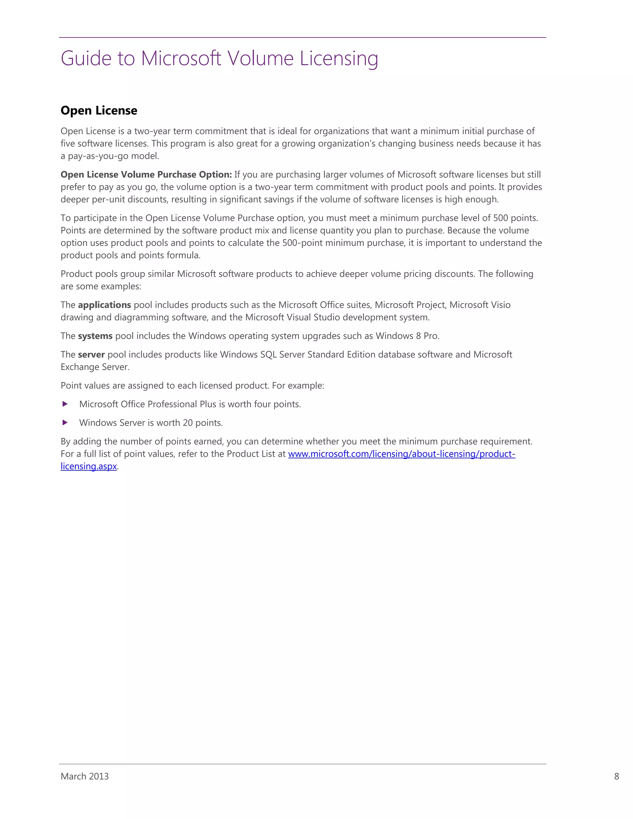 Guide to Microsoft Volume Licensing
March 2013 8
Open License
Open License is a two-year term commitment that is ideal for organizations that want a minimum initial purchase of
five software licenses. This program is also great for a growing organization’s changing business needs because it has
a pay-as-you-go model.
Open License Volume Purchase Option: If you are purchasing larger volumes of Microsoft software licenses but still
prefer to pay as you go, the volume option is a two-year term commitment with product pools and points. It provides
deeper per-unit discounts, resulting in significant savings if the volume of software licenses is high enough.
To participate in the Open License Volume Purchase option, you must meet a minimum purchase level of 500 points.
Points are determined by the software product mix and license quantity you plan to purchase. Because the volume
option uses product pools and points to calculate the 500-point minimum purchase, it is important to understand the
product pools and points formula.
Product pools group similar Microsoft software products to achieve deeper volume pricing discounts. The following
are some examples:
The applications pool includes products such as the Microsoft Office suites, Microsoft Project, Microsoft Visio
drawing and diagramming software, and the Microsoft Visual Studio development system.
The systems pool includes the Windows operating system upgrades such as Windows 8 Pro.
The server pool includes products like Windows SQL Server Standard Edition database software and Microsoft
Exchange Server.
Point values are assigned to each licensed product. For example:
 Microsoft Office Professional Plus is worth four points.
 Windows Server is worth 20 points.
By adding the number of points earned, you can determine whether you meet the minimum purchase requirement.
For a full list of point values, refer to the Product List at www.microsoft.com/licensing/about-licensing/product-
licensing.aspx.
 