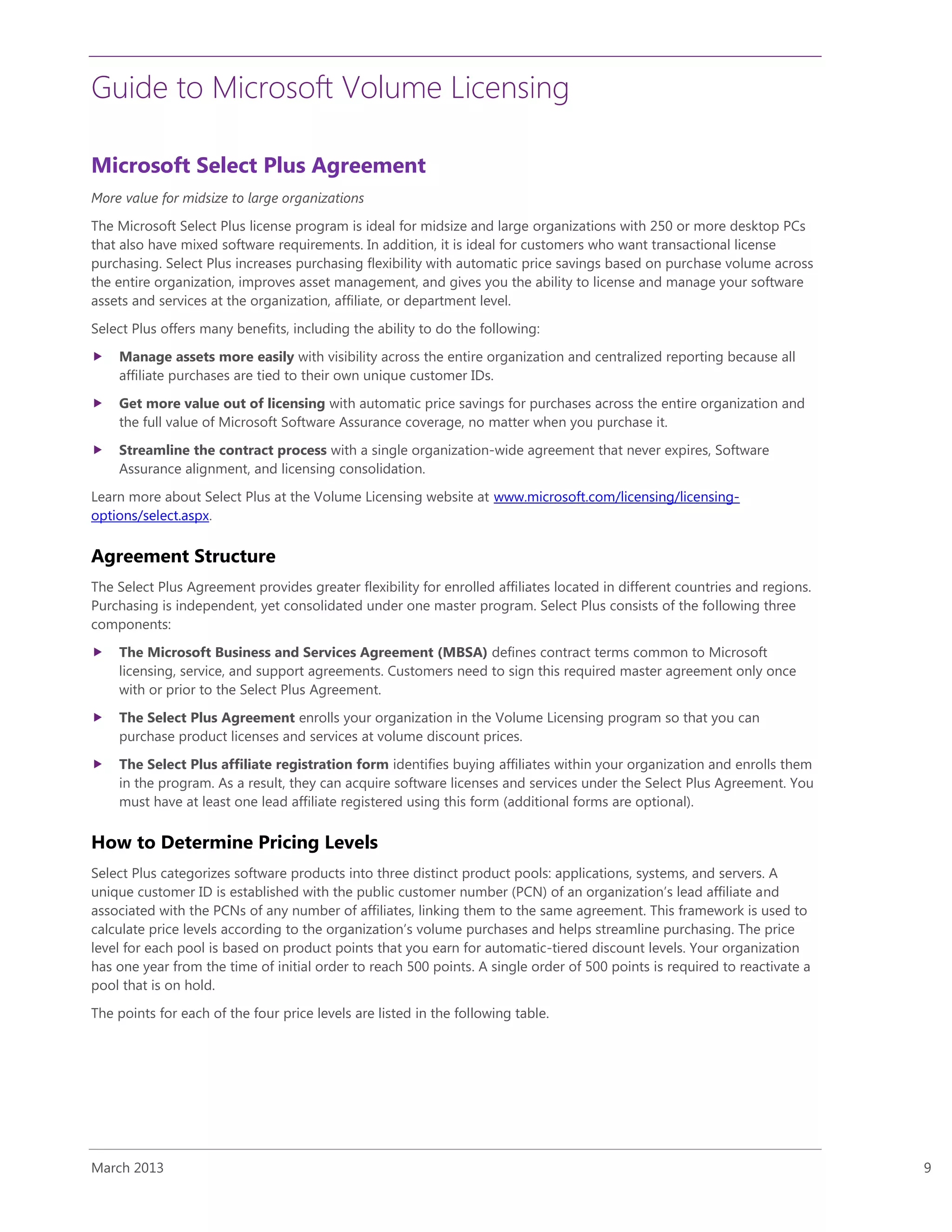 Guide to Microsoft Volume Licensing
March 2013 9
Microsoft Select Plus Agreement
More value for midsize to large organizations
The Microsoft Select Plus license program is ideal for midsize and large organizations with 250 or more desktop PCs
that also have mixed software requirements. In addition, it is ideal for customers who want transactional license
purchasing. Select Plus increases purchasing flexibility with automatic price savings based on purchase volume across
the entire organization, improves asset management, and gives you the ability to license and manage your software
assets and services at the organization, affiliate, or department level.
Select Plus offers many benefits, including the ability to do the following:
 Manage assets more easily with visibility across the entire organization and centralized reporting because all
affiliate purchases are tied to their own unique customer IDs.
 Get more value out of licensing with automatic price savings for purchases across the entire organization and
the full value of Microsoft Software Assurance coverage, no matter when you purchase it.
 Streamline the contract process with a single organization-wide agreement that never expires, Software
Assurance alignment, and licensing consolidation.
Learn more about Select Plus at the Volume Licensing website at www.microsoft.com/licensing/licensing-
options/select.aspx.
Agreement Structure
The Select Plus Agreement provides greater flexibility for enrolled affiliates located in different countries and regions.
Purchasing is independent, yet consolidated under one master program. Select Plus consists of the following three
components:
 The Microsoft Business and Services Agreement (MBSA) defines contract terms common to Microsoft
licensing, service, and support agreements. Customers need to sign this required master agreement only once
with or prior to the Select Plus Agreement.
 The Select Plus Agreement enrolls your organization in the Volume Licensing program so that you can
purchase product licenses and services at volume discount prices.
 The Select Plus affiliate registration form identifies buying affiliates within your organization and enrolls them
in the program. As a result, they can acquire software licenses and services under the Select Plus Agreement. You
must have at least one lead affiliate registered using this form (additional forms are optional).
How to Determine Pricing Levels
Select Plus categorizes software products into three distinct product pools: applications, systems, and servers. A
unique customer ID is established with the public customer number (PCN) of an organization’s lead affiliate and
associated with the PCNs of any number of affiliates, linking them to the same agreement. This framework is used to
calculate price levels according to the organization’s volume purchases and helps streamline purchasing. The price
level for each pool is based on product points that you earn for automatic-tiered discount levels. Your organization
has one year from the time of initial order to reach 500 points. A single order of 500 points is required to reactivate a
pool that is on hold.
The points for each of the four price levels are listed in the following table.
 