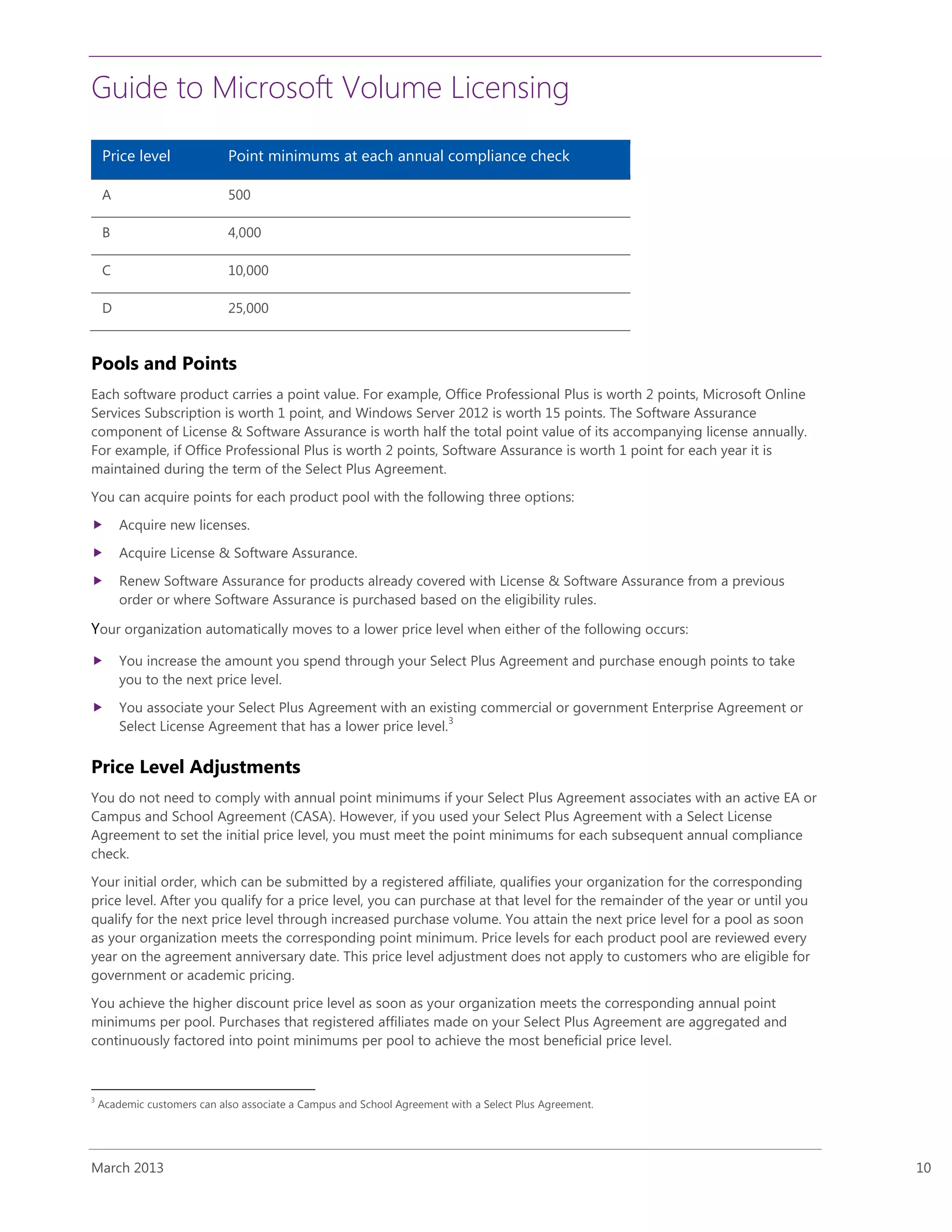 Guide to Microsoft Volume Licensing
March 2013 10
Price level Point minimums at each annual compliance check
A 500
B 4,000
C 10,000
D 25,000
Pools and Points
Each software product carries a point value. For example, Office Professional Plus is worth 2 points, Microsoft Online
Services Subscription is worth 1 point, and Windows Server 2012 is worth 15 points. The Software Assurance
component of License & Software Assurance is worth half the total point value of its accompanying license annually.
For example, if Office Professional Plus is worth 2 points, Software Assurance is worth 1 point for each year it is
maintained during the term of the Select Plus Agreement.
You can acquire points for each product pool with the following three options:
 Acquire new licenses.
 Acquire License & Software Assurance.
 Renew Software Assurance for products already covered with License & Software Assurance from a previous
order or where Software Assurance is purchased based on the eligibility rules.
Your organization automatically moves to a lower price level when either of the following occurs:
 You increase the amount you spend through your Select Plus Agreement and purchase enough points to take
you to the next price level.
 You associate your Select Plus Agreement with an existing commercial or government Enterprise Agreement or
Select License Agreement that has a lower price level.
3
Price Level Adjustments
You do not need to comply with annual point minimums if your Select Plus Agreement associates with an active EA or
Campus and School Agreement (CASA). However, if you used your Select Plus Agreement with a Select License
Agreement to set the initial price level, you must meet the point minimums for each subsequent annual compliance
check.
Your initial order, which can be submitted by a registered affiliate, qualifies your organization for the corresponding
price level. After you qualify for a price level, you can purchase at that level for the remainder of the year or until you
qualify for the next price level through increased purchase volume. You attain the next price level for a pool as soon
as your organization meets the corresponding point minimum. Price levels for each product pool are reviewed every
year on the agreement anniversary date. This price level adjustment does not apply to customers who are eligible for
government or academic pricing.
You achieve the higher discount price level as soon as your organization meets the corresponding annual point
minimums per pool. Purchases that registered affiliates made on your Select Plus Agreement are aggregated and
continuously factored into point minimums per pool to achieve the most beneficial price level.
3
Academic customers can also associate a Campus and School Agreement with a Select Plus Agreement.
 