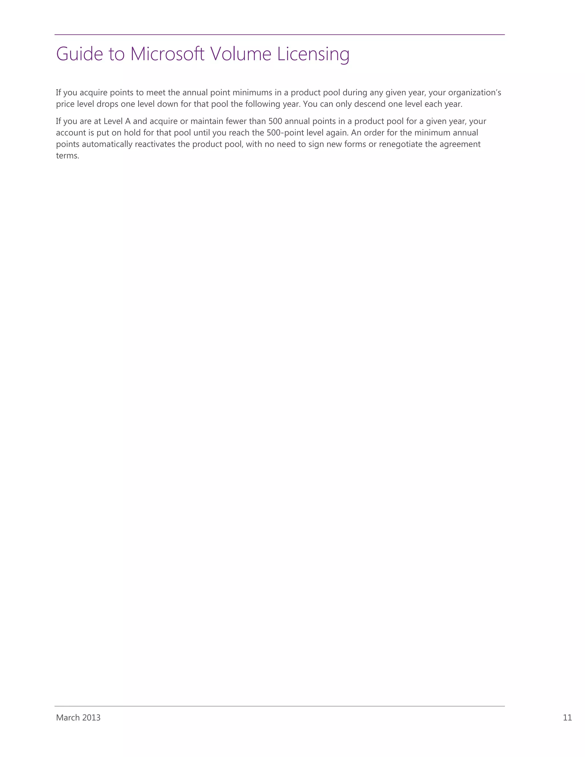 Guide to Microsoft Volume Licensing
March 2013 11
If you acquire points to meet the annual point minimums in a product pool during any given year, your organization’s
price level drops one level down for that pool the following year. You can only descend one level each year.
If you are at Level A and acquire or maintain fewer than 500 annual points in a product pool for a given year, your
account is put on hold for that pool until you reach the 500-point level again. An order for the minimum annual
points automatically reactivates the product pool, with no need to sign new forms or renegotiate the agreement
terms.
 
