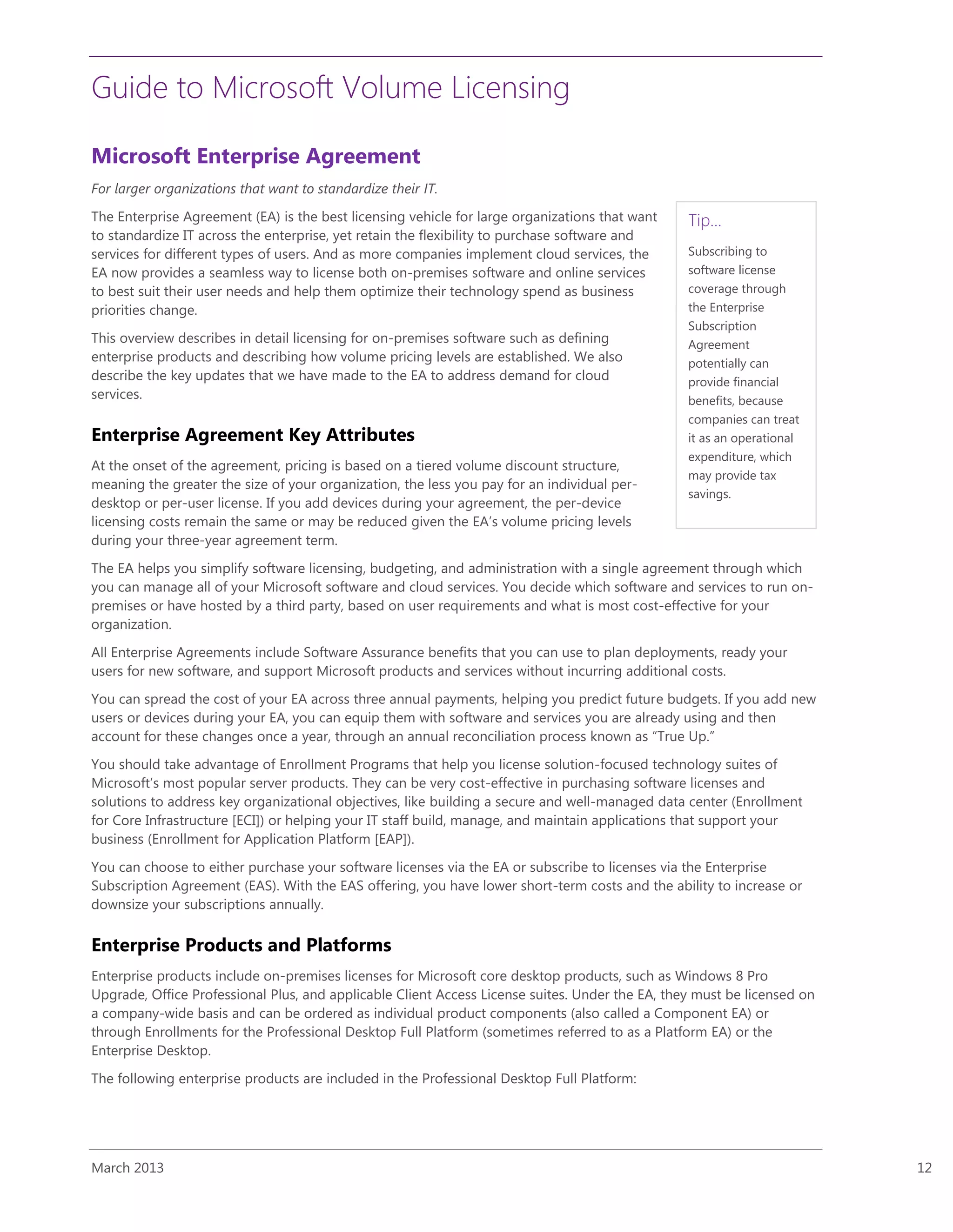 Guide to Microsoft Volume Licensing
March 2013 12
Microsoft Enterprise Agreement
For larger organizations that want to standardize their IT.
The Enterprise Agreement (EA) is the best licensing vehicle for large organizations that want
to standardize IT across the enterprise, yet retain the flexibility to purchase software and
services for different types of users. And as more companies implement cloud services, the
EA now provides a seamless way to license both on-premises software and online services
to best suit their user needs and help them optimize their technology spend as business
priorities change.
This overview describes in detail licensing for on-premises software such as defining
enterprise products and describing how volume pricing levels are established. We also
describe the key updates that we have made to the EA to address demand for cloud
services.
Enterprise Agreement Key Attributes
At the onset of the agreement, pricing is based on a tiered volume discount structure,
meaning the greater the size of your organization, the less you pay for an individual per-
desktop or per-user license. If you add devices during your agreement, the per-device
licensing costs remain the same or may be reduced given the EA’s volume pricing levels
during your three-year agreement term.
The EA helps you simplify software licensing, budgeting, and administration with a single agreement through which
you can manage all of your Microsoft software and cloud services. You decide which software and services to run on-
premises or have hosted by a third party, based on user requirements and what is most cost-effective for your
organization.
All Enterprise Agreements include Software Assurance benefits that you can use to plan deployments, ready your
users for new software, and support Microsoft products and services without incurring additional costs.
You can spread the cost of your EA across three annual payments, helping you predict future budgets. If you add new
users or devices during your EA, you can equip them with software and services you are already using and then
account for these changes once a year, through an annual reconciliation process known as “True Up.”
You should take advantage of Enrollment Programs that help you license solution-focused technology suites of
Microsoft’s most popular server products. They can be very cost-effective in purchasing software licenses and
solutions to address key organizational objectives, like building a secure and well-managed data center (Enrollment
for Core Infrastructure [ECI]) or helping your IT staff build, manage, and maintain applications that support your
business (Enrollment for Application Platform [EAP]).
You can choose to either purchase your software licenses via the EA or subscribe to licenses via the Enterprise
Subscription Agreement (EAS). With the EAS offering, you have lower short-term costs and the ability to increase or
downsize your subscriptions annually.
Enterprise Products and Platforms
Enterprise products include on-premises licenses for Microsoft core desktop products, such as Windows 8 Pro
Upgrade, Office Professional Plus, and applicable Client Access License suites. Under the EA, they must be licensed on
a company-wide basis and can be ordered as individual product components (also called a Component EA) or
through Enrollments for the Professional Desktop Full Platform (sometimes referred to as a Platform EA) or the
Enterprise Desktop.
The following enterprise products are included in the Professional Desktop Full Platform:
Tip…
Subscribing to
software license
coverage through
the Enterprise
Subscription
Agreement
potentially can
provide financial
benefits, because
companies can treat
it as an operational
expenditure, which
may provide tax
savings.
 