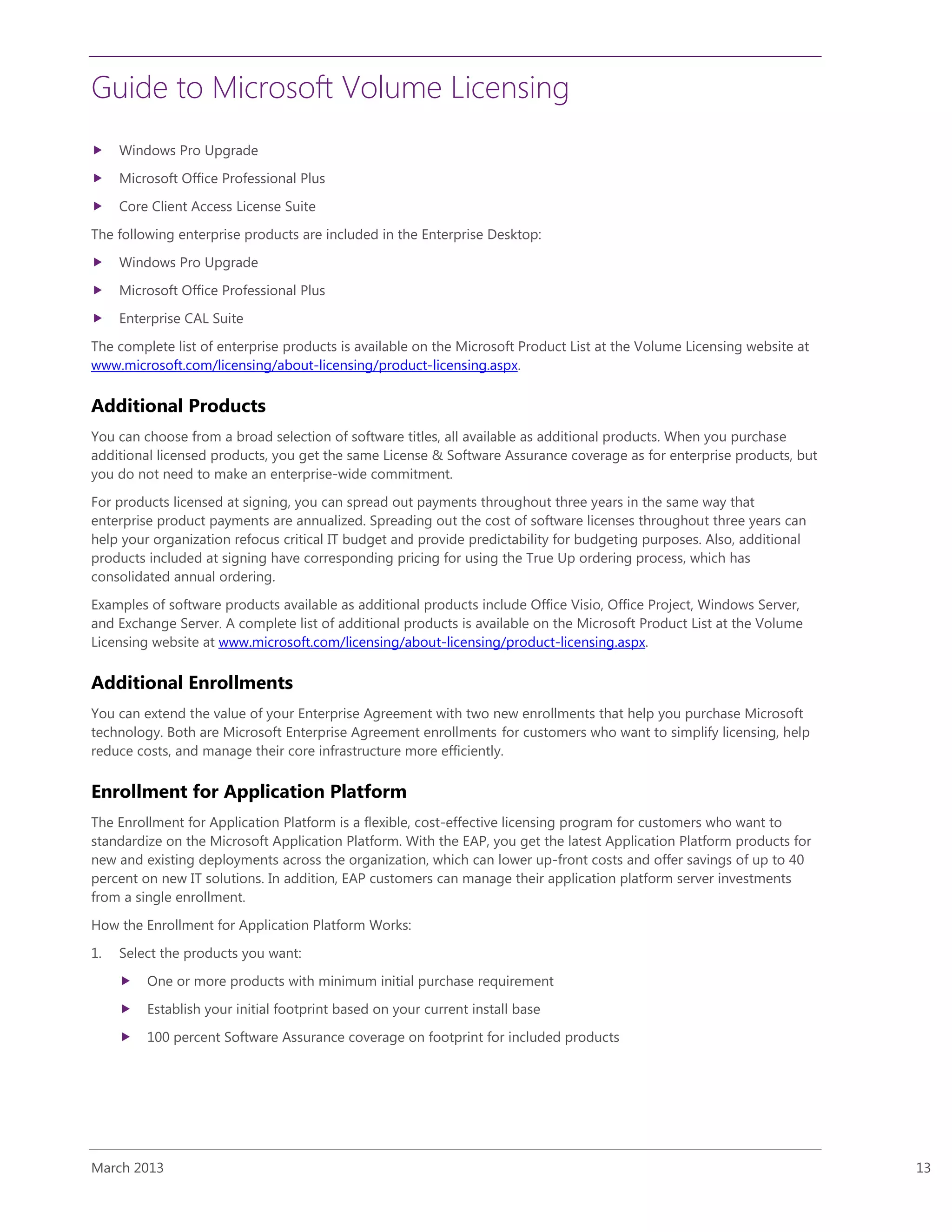 Guide to Microsoft Volume Licensing
March 2013 13
 Windows Pro Upgrade
 Microsoft Office Professional Plus
 Core Client Access License Suite
The following enterprise products are included in the Enterprise Desktop:
 Windows Pro Upgrade
 Microsoft Office Professional Plus
 Enterprise CAL Suite
The complete list of enterprise products is available on the Microsoft Product List at the Volume Licensing website at
www.microsoft.com/licensing/about-licensing/product-licensing.aspx.
Additional Products
You can choose from a broad selection of software titles, all available as additional products. When you purchase
additional licensed products, you get the same License & Software Assurance coverage as for enterprise products, but
you do not need to make an enterprise-wide commitment.
For products licensed at signing, you can spread out payments throughout three years in the same way that
enterprise product payments are annualized. Spreading out the cost of software licenses throughout three years can
help your organization refocus critical IT budget and provide predictability for budgeting purposes. Also, additional
products included at signing have corresponding pricing for using the True Up ordering process, which has
consolidated annual ordering.
Examples of software products available as additional products include Office Visio, Office Project, Windows Server,
and Exchange Server. A complete list of additional products is available on the Microsoft Product List at the Volume
Licensing website at www.microsoft.com/licensing/about-licensing/product-licensing.aspx.
Additional Enrollments
You can extend the value of your Enterprise Agreement with two new enrollments that help you purchase Microsoft
technology. Both are Microsoft Enterprise Agreement enrollments for customers who want to simplify licensing, help
reduce costs, and manage their core infrastructure more efficiently.
Enrollment for Application Platform
The Enrollment for Application Platform is a flexible, cost-effective licensing program for customers who want to
standardize on the Microsoft Application Platform. With the EAP, you get the latest Application Platform products for
new and existing deployments across the organization, which can lower up-front costs and offer savings of up to 40
percent on new IT solutions. In addition, EAP customers can manage their application platform server investments
from a single enrollment.
How the Enrollment for Application Platform Works:
1. Select the products you want:
 One or more products with minimum initial purchase requirement
 Establish your initial footprint based on your current install base
 100 percent Software Assurance coverage on footprint for included products
 
