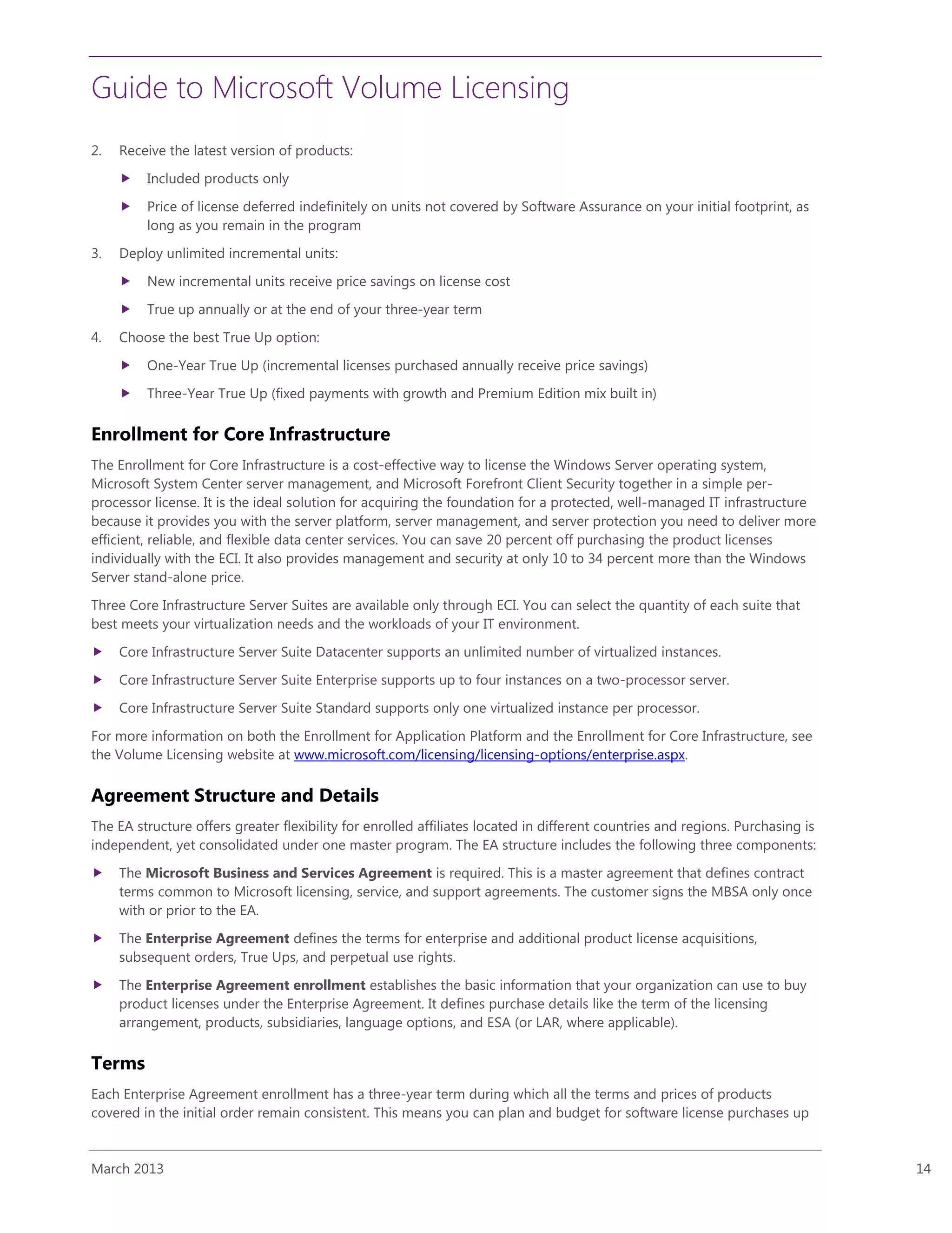 Guide to Microsoft Volume Licensing
March 2013 14
2. Receive the latest version of products:
 Included products only
 Price of license deferred indefinitely on units not covered by Software Assurance on your initial footprint, as
long as you remain in the program
3. Deploy unlimited incremental units:
 New incremental units receive price savings on license cost
 True up annually or at the end of your three-year term
4. Choose the best True Up option:
 One-Year True Up (incremental licenses purchased annually receive price savings)
 Three-Year True Up (fixed payments with growth and Premium Edition mix built in)
Enrollment for Core Infrastructure
The Enrollment for Core Infrastructure is a cost-effective way to license the Windows Server operating system,
Microsoft System Center server management, and Microsoft Forefront Client Security together in a simple per-
processor license. It is the ideal solution for acquiring the foundation for a protected, well-managed IT infrastructure
because it provides you with the server platform, server management, and server protection you need to deliver more
efficient, reliable, and flexible data center services. You can save 20 percent off purchasing the product licenses
individually with the ECI. It also provides management and security at only 10 to 34 percent more than the Windows
Server stand-alone price.
Three Core Infrastructure Server Suites are available only through ECI. You can select the quantity of each suite that
best meets your virtualization needs and the workloads of your IT environment.
 Core Infrastructure Server Suite Datacenter supports an unlimited number of virtualized instances.
 Core Infrastructure Server Suite Enterprise supports up to four instances on a two-processor server.
 Core Infrastructure Server Suite Standard supports only one virtualized instance per processor.
For more information on both the Enrollment for Application Platform and the Enrollment for Core Infrastructure, see
the Volume Licensing website at www.microsoft.com/licensing/licensing-options/enterprise.aspx.
Agreement Structure and Details
The EA structure offers greater flexibility for enrolled affiliates located in different countries and regions. Purchasing is
independent, yet consolidated under one master program. The EA structure includes the following three components:
 The Microsoft Business and Services Agreement is required. This is a master agreement that defines contract
terms common to Microsoft licensing, service, and support agreements. The customer signs the MBSA only once
with or prior to the EA.
 The Enterprise Agreement defines the terms for enterprise and additional product license acquisitions,
subsequent orders, True Ups, and perpetual use rights.
 The Enterprise Agreement enrollment establishes the basic information that your organization can use to buy
product licenses under the Enterprise Agreement. It defines purchase details like the term of the licensing
arrangement, products, subsidiaries, language options, and ESA (or LAR, where applicable).
Terms
Each Enterprise Agreement enrollment has a three-year term during which all the terms and prices of products
covered in the initial order remain consistent. This means you can plan and budget for software license purchases up
 
