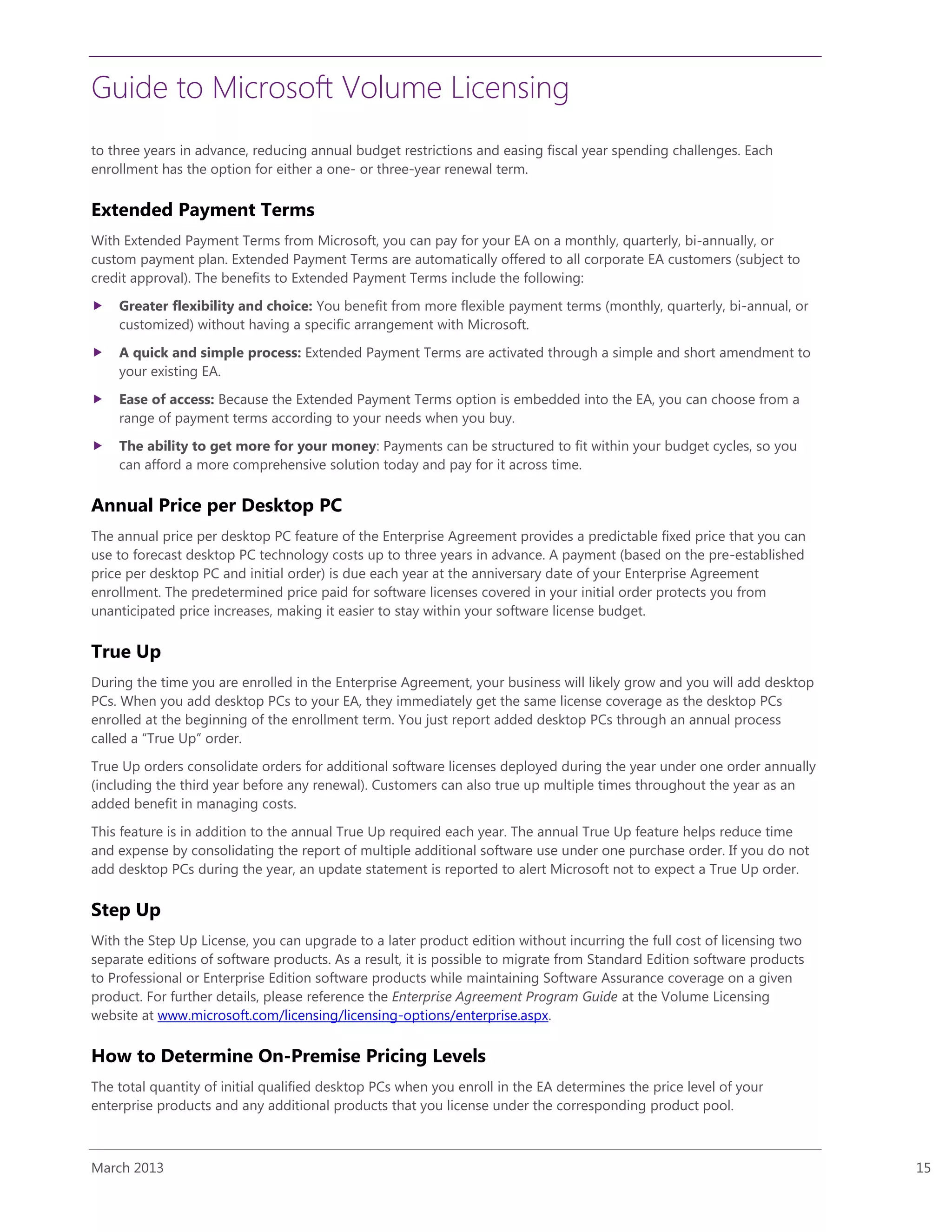 Guide to Microsoft Volume Licensing
March 2013 15
to three years in advance, reducing annual budget restrictions and easing fiscal year spending challenges. Each
enrollment has the option for either a one- or three-year renewal term.
Extended Payment Terms
With Extended Payment Terms from Microsoft, you can pay for your EA on a monthly, quarterly, bi-annually, or
custom payment plan. Extended Payment Terms are automatically offered to all corporate EA customers (subject to
credit approval). The benefits to Extended Payment Terms include the following:
 Greater flexibility and choice: You benefit from more flexible payment terms (monthly, quarterly, bi-annual, or
customized) without having a specific arrangement with Microsoft.
 A quick and simple process: Extended Payment Terms are activated through a simple and short amendment to
your existing EA.
 Ease of access: Because the Extended Payment Terms option is embedded into the EA, you can choose from a
range of payment terms according to your needs when you buy.
 The ability to get more for your money: Payments can be structured to fit within your budget cycles, so you
can afford a more comprehensive solution today and pay for it across time.
Annual Price per Desktop PC
The annual price per desktop PC feature of the Enterprise Agreement provides a predictable fixed price that you can
use to forecast desktop PC technology costs up to three years in advance. A payment (based on the pre-established
price per desktop PC and initial order) is due each year at the anniversary date of your Enterprise Agreement
enrollment. The predetermined price paid for software licenses covered in your initial order protects you from
unanticipated price increases, making it easier to stay within your software license budget.
True Up
During the time you are enrolled in the Enterprise Agreement, your business will likely grow and you will add desktop
PCs. When you add desktop PCs to your EA, they immediately get the same license coverage as the desktop PCs
enrolled at the beginning of the enrollment term. You just report added desktop PCs through an annual process
called a “True Up” order.
True Up orders consolidate orders for additional software licenses deployed during the year under one order annually
(including the third year before any renewal). Customers can also true up multiple times throughout the year as an
added benefit in managing costs.
This feature is in addition to the annual True Up required each year. The annual True Up feature helps reduce time
and expense by consolidating the report of multiple additional software use under one purchase order. If you do not
add desktop PCs during the year, an update statement is reported to alert Microsoft not to expect a True Up order.
Step Up
With the Step Up License, you can upgrade to a later product edition without incurring the full cost of licensing two
separate editions of software products. As a result, it is possible to migrate from Standard Edition software products
to Professional or Enterprise Edition software products while maintaining Software Assurance coverage on a given
product. For further details, please reference the Enterprise Agreement Program Guide at the Volume Licensing
website at www.microsoft.com/licensing/licensing-options/enterprise.aspx.
How to Determine On-Premise Pricing Levels
The total quantity of initial qualified desktop PCs when you enroll in the EA determines the price level of your
enterprise products and any additional products that you license under the corresponding product pool.
 