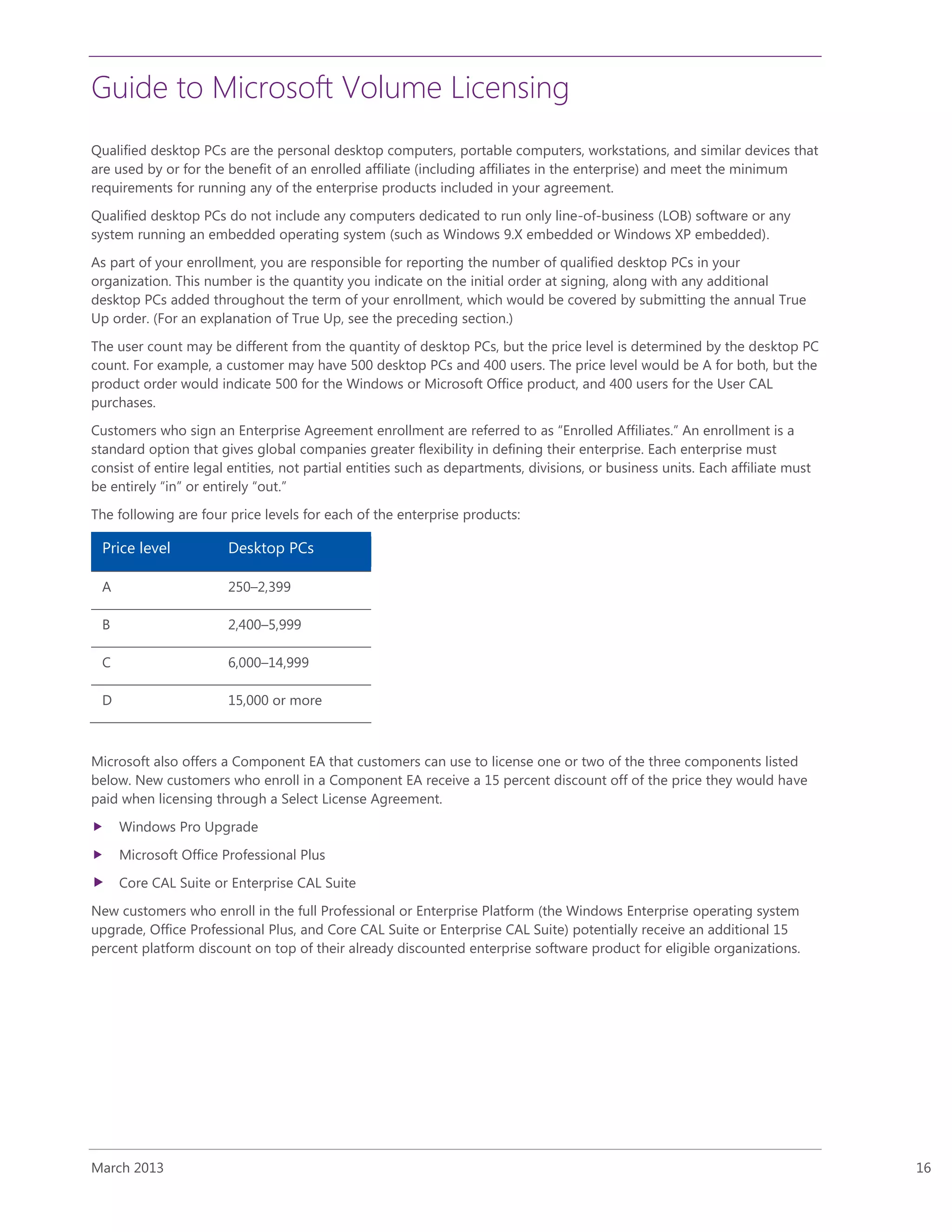 Guide to Microsoft Volume Licensing
March 2013 16
Qualified desktop PCs are the personal desktop computers, portable computers, workstations, and similar devices that
are used by or for the benefit of an enrolled affiliate (including affiliates in the enterprise) and meet the minimum
requirements for running any of the enterprise products included in your agreement.
Qualified desktop PCs do not include any computers dedicated to run only line-of-business (LOB) software or any
system running an embedded operating system (such as Windows 9.X embedded or Windows XP embedded).
As part of your enrollment, you are responsible for reporting the number of qualified desktop PCs in your
organization. This number is the quantity you indicate on the initial order at signing, along with any additional
desktop PCs added throughout the term of your enrollment, which would be covered by submitting the annual True
Up order. (For an explanation of True Up, see the preceding section.)
The user count may be different from the quantity of desktop PCs, but the price level is determined by the desktop PC
count. For example, a customer may have 500 desktop PCs and 400 users. The price level would be A for both, but the
product order would indicate 500 for the Windows or Microsoft Office product, and 400 users for the User CAL
purchases.
Customers who sign an Enterprise Agreement enrollment are referred to as “Enrolled Affiliates.” An enrollment is a
standard option that gives global companies greater flexibility in defining their enterprise. Each enterprise must
consist of entire legal entities, not partial entities such as departments, divisions, or business units. Each affiliate must
be entirely “in” or entirely “out.”
The following are four price levels for each of the enterprise products:
Price level Desktop PCs
A 250–2,399
B 2,400–5,999
C 6,000–14,999
D 15,000 or more
Microsoft also offers a Component EA that customers can use to license one or two of the three components listed
below. New customers who enroll in a Component EA receive a 15 percent discount off of the price they would have
paid when licensing through a Select License Agreement.
 Windows Pro Upgrade
 Microsoft Office Professional Plus
 Core CAL Suite or Enterprise CAL Suite
New customers who enroll in the full Professional or Enterprise Platform (the Windows Enterprise operating system
upgrade, Office Professional Plus, and Core CAL Suite or Enterprise CAL Suite) potentially receive an additional 15
percent platform discount on top of their already discounted enterprise software product for eligible organizations.
 