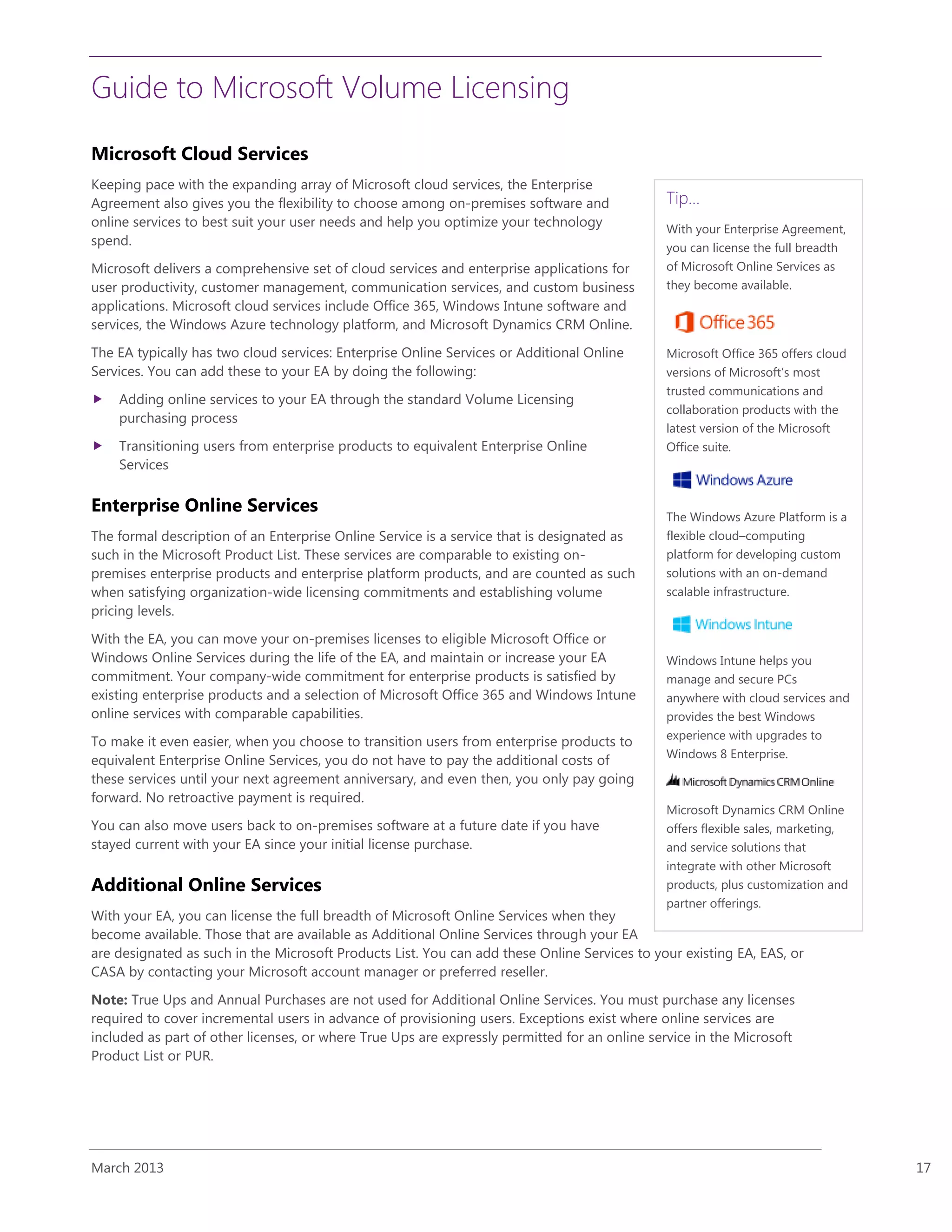 Guide to Microsoft Volume Licensing
March 2013 17
Microsoft Cloud Services
Keeping pace with the expanding array of Microsoft cloud services, the Enterprise
Agreement also gives you the flexibility to choose among on-premises software and
online services to best suit your user needs and help you optimize your technology
spend.
Microsoft delivers a comprehensive set of cloud services and enterprise applications for
user productivity, customer management, communication services, and custom business
applications. Microsoft cloud services include Office 365, Windows Intune software and
services, the Windows Azure technology platform, and Microsoft Dynamics CRM Online.
The EA typically has two cloud services: Enterprise Online Services or Additional Online
Services. You can add these to your EA by doing the following:
 Adding online services to your EA through the standard Volume Licensing
purchasing process
 Transitioning users from enterprise products to equivalent Enterprise Online
Services
Enterprise Online Services
The formal description of an Enterprise Online Service is a service that is designated as
such in the Microsoft Product List. These services are comparable to existing on-
premises enterprise products and enterprise platform products, and are counted as such
when satisfying organization-wide licensing commitments and establishing volume
pricing levels.
With the EA, you can move your on-premises licenses to eligible Microsoft Office or
Windows Online Services during the life of the EA, and maintain or increase your EA
commitment. Your company-wide commitment for enterprise products is satisfied by
existing enterprise products and a selection of Microsoft Office 365 and Windows Intune
online services with comparable capabilities.
To make it even easier, when you choose to transition users from enterprise products to
equivalent Enterprise Online Services, you do not have to pay the additional costs of
these services until your next agreement anniversary, and even then, you only pay going
forward. No retroactive payment is required.
You can also move users back to on-premises software at a future date if you have
stayed current with your EA since your initial license purchase.
Additional Online Services
With your EA, you can license the full breadth of Microsoft Online Services when they
become available. Those that are available as Additional Online Services through your EA
are designated as such in the Microsoft Products List. You can add these Online Services to your existing EA, EAS, or
CASA by contacting your Microsoft account manager or preferred reseller.
Note: True Ups and Annual Purchases are not used for Additional Online Services. You must purchase any licenses
required to cover incremental users in advance of provisioning users. Exceptions exist where online services are
included as part of other licenses, or where True Ups are expressly permitted for an online service in the Microsoft
Product List or PUR.
Tip…
With your Enterprise Agreement,
you can license the full breadth
of Microsoft Online Services as
they become available.
Microsoft Office 365 offers cloud
versions of Microsoft’s most
trusted communications and
collaboration products with the
latest version of the Microsoft
Office suite.
The Windows Azure Platform is a
flexible cloud–computing
platform for developing custom
solutions with an on-demand
scalable infrastructure.
Windows Intune helps you
manage and secure PCs
anywhere with cloud services and
provides the best Windows
experience with upgrades to
Windows 8 Enterprise.
Microsoft Dynamics CRM Online
offers flexible sales, marketing,
and service solutions that
integrate with other Microsoft
products, plus customization and
partner offerings.
 