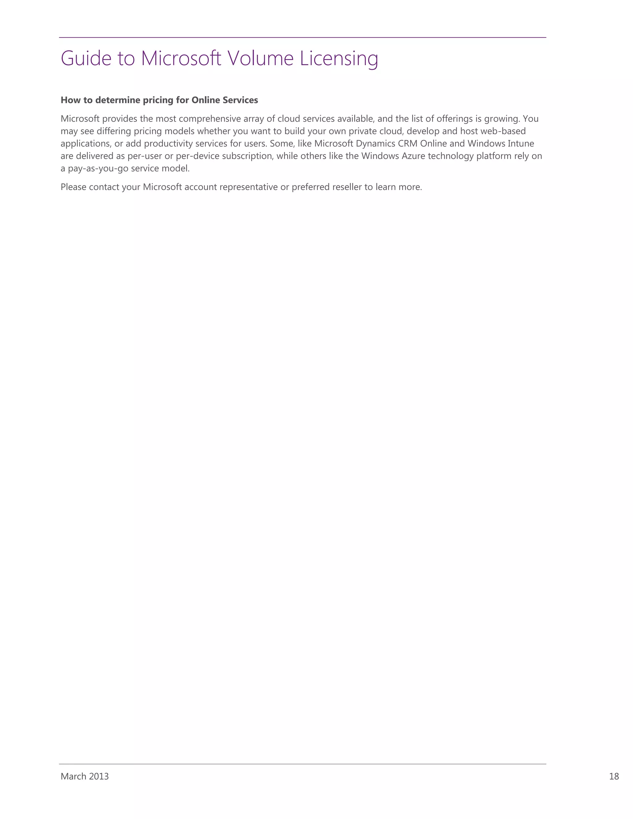 Guide to Microsoft Volume Licensing
March 2013 18
How to determine pricing for Online Services
Microsoft provides the most comprehensive array of cloud services available, and the list of offerings is growing. You
may see differing pricing models whether you want to build your own private cloud, develop and host web-based
applications, or add productivity services for users. Some, like Microsoft Dynamics CRM Online and Windows Intune
are delivered as per-user or per-device subscription, while others like the Windows Azure technology platform rely on
a pay-as-you-go service model.
Please contact your Microsoft account representative or preferred reseller to learn more.
 
