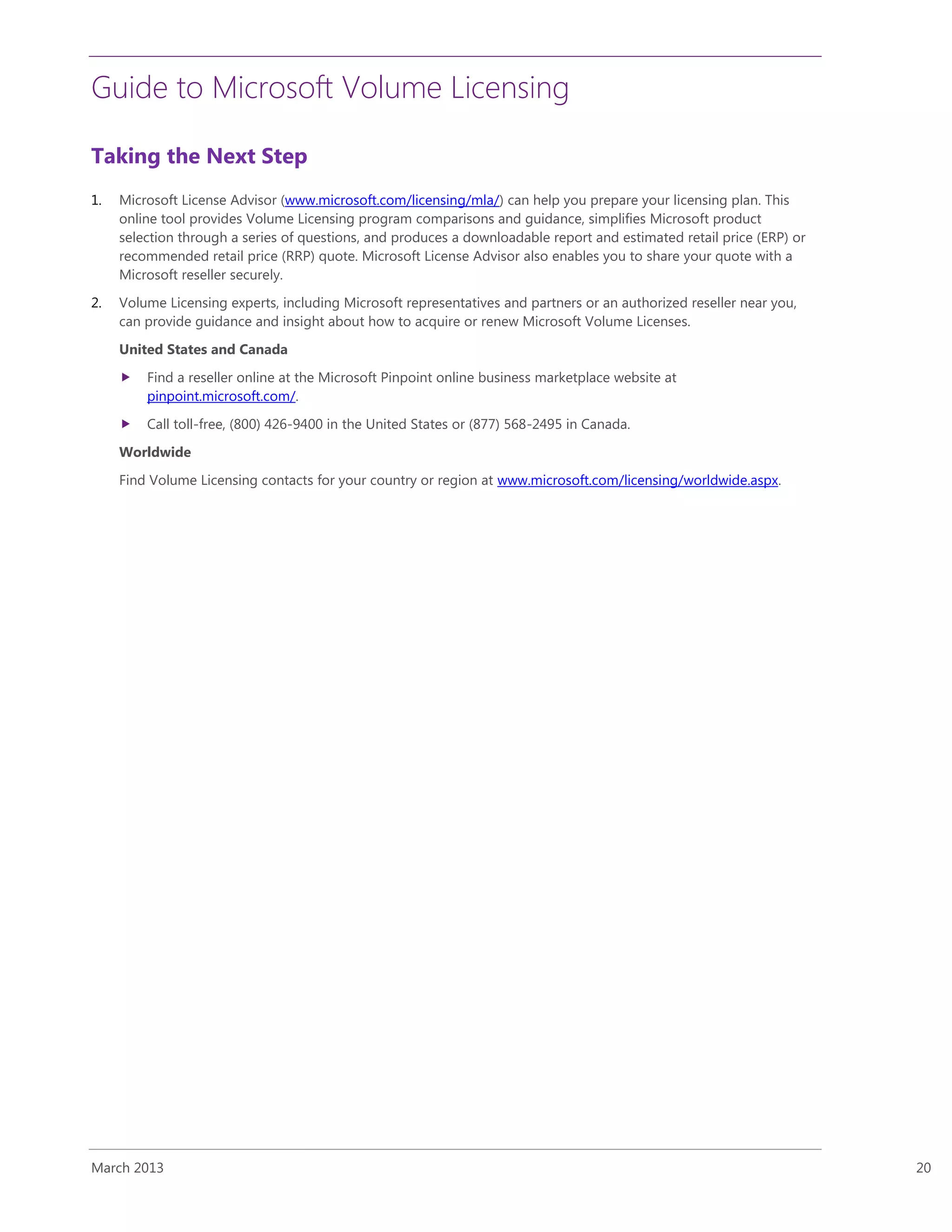 Guide to Microsoft Volume Licensing
March 2013 20
Taking the Next Step
1. Microsoft License Advisor (www.microsoft.com/licensing/mla/) can help you prepare your licensing plan. This
online tool provides Volume Licensing program comparisons and guidance, simplifies Microsoft product
selection through a series of questions, and produces a downloadable report and estimated retail price (ERP) or
recommended retail price (RRP) quote. Microsoft License Advisor also enables you to share your quote with a
Microsoft reseller securely.
2. Volume Licensing experts, including Microsoft representatives and partners or an authorized reseller near you,
can provide guidance and insight about how to acquire or renew Microsoft Volume Licenses.
United States and Canada
 Find a reseller online at the Microsoft Pinpoint online business marketplace website at
pinpoint.microsoft.com/.
 Call toll-free, (800) 426-9400 in the United States or (877) 568-2495 in Canada.
Worldwide
Find Volume Licensing contacts for your country or region at www.microsoft.com/licensing/worldwide.aspx.
 