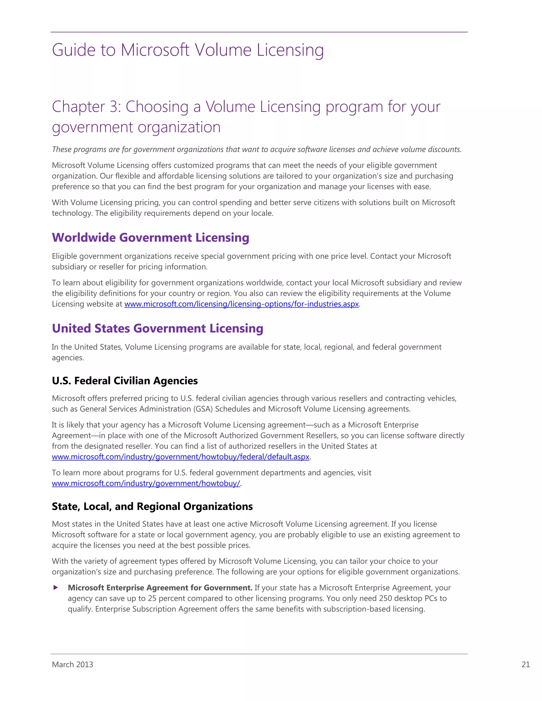 Guide to Microsoft Volume Licensing
March 2013 21
Chapter 3: Choosing a Volume Licensing program for your
government organization
These programs are for government organizations that want to acquire software licenses and achieve volume discounts.
Microsoft Volume Licensing offers customized programs that can meet the needs of your eligible government
organization. Our flexible and affordable licensing solutions are tailored to your organization’s size and purchasing
preference so that you can find the best program for your organization and manage your licenses with ease.
With Volume Licensing pricing, you can control spending and better serve citizens with solutions built on Microsoft
technology. The eligibility requirements depend on your locale.
Worldwide Government Licensing
Eligible government organizations receive special government pricing with one price level. Contact your Microsoft
subsidiary or reseller for pricing information.
To learn about eligibility for government organizations worldwide, contact your local Microsoft subsidiary and review
the eligibility definitions for your country or region. You also can review the eligibility requirements at the Volume
Licensing website at www.microsoft.com/licensing/licensing-options/for-industries.aspx.
United States Government Licensing
In the United States, Volume Licensing programs are available for state, local, regional, and federal government
agencies.
U.S. Federal Civilian Agencies
Microsoft offers preferred pricing to U.S. federal civilian agencies through various resellers and contracting vehicles,
such as General Services Administration (GSA) Schedules and Microsoft Volume Licensing agreements.
It is likely that your agency has a Microsoft Volume Licensing agreement—such as a Microsoft Enterprise
Agreement—in place with one of the Microsoft Authorized Government Resellers, so you can license software directly
from the designated reseller. You can find a list of authorized resellers in the United States at
www.microsoft.com/industry/government/howtobuy/federal/default.aspx.
To learn more about programs for U.S. federal government departments and agencies, visit
www.microsoft.com/industry/government/howtobuy/.
State, Local, and Regional Organizations
Most states in the United States have at least one active Microsoft Volume Licensing agreement. If you license
Microsoft software for a state or local government agency, you are probably eligible to use an existing agreement to
acquire the licenses you need at the best possible prices.
With the variety of agreement types offered by Microsoft Volume Licensing, you can tailor your choice to your
organization’s size and purchasing preference. The following are your options for eligible government organizations.
 Microsoft Enterprise Agreement for Government. If your state has a Microsoft Enterprise Agreement, your
agency can save up to 25 percent compared to other licensing programs. You only need 250 desktop PCs to
qualify. Enterprise Subscription Agreement offers the same benefits with subscription-based licensing.
 