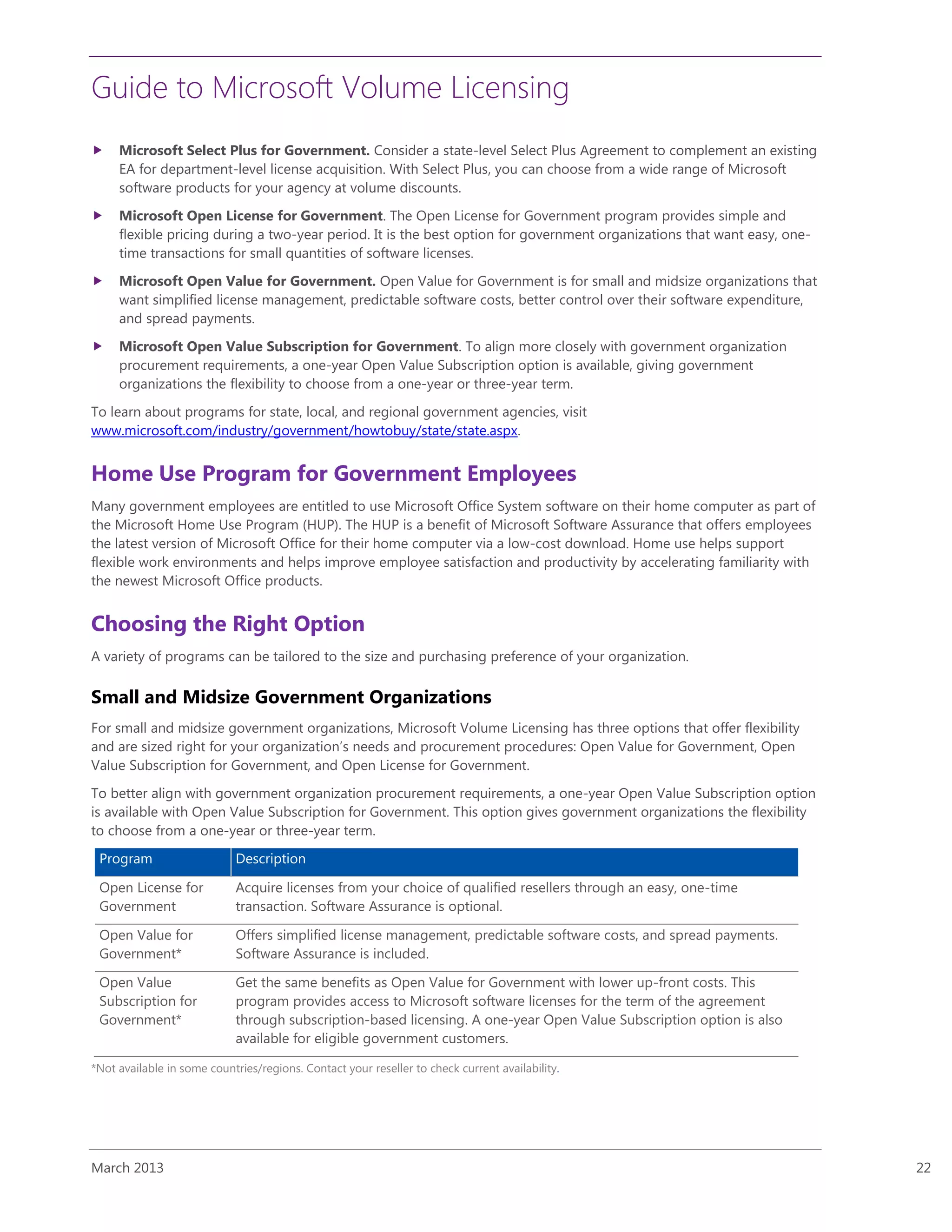 Guide to Microsoft Volume Licensing
March 2013 22
 Microsoft Select Plus for Government. Consider a state-level Select Plus Agreement to complement an existing
EA for department-level license acquisition. With Select Plus, you can choose from a wide range of Microsoft
software products for your agency at volume discounts.
 Microsoft Open License for Government. The Open License for Government program provides simple and
flexible pricing during a two-year period. It is the best option for government organizations that want easy, one-
time transactions for small quantities of software licenses.
 Microsoft Open Value for Government. Open Value for Government is for small and midsize organizations that
want simplified license management, predictable software costs, better control over their software expenditure,
and spread payments.
 Microsoft Open Value Subscription for Government. To align more closely with government organization
procurement requirements, a one-year Open Value Subscription option is available, giving government
organizations the flexibility to choose from a one-year or three-year term.
To learn about programs for state, local, and regional government agencies, visit
www.microsoft.com/industry/government/howtobuy/state/state.aspx.
Home Use Program for Government Employees
Many government employees are entitled to use Microsoft Office System software on their home computer as part of
the Microsoft Home Use Program (HUP). The HUP is a benefit of Microsoft Software Assurance that offers employees
the latest version of Microsoft Office for their home computer via a low-cost download. Home use helps support
flexible work environments and helps improve employee satisfaction and productivity by accelerating familiarity with
the newest Microsoft Office products.
Choosing the Right Option
A variety of programs can be tailored to the size and purchasing preference of your organization.
Small and Midsize Government Organizations
For small and midsize government organizations, Microsoft Volume Licensing has three options that offer flexibility
and are sized right for your organization’s needs and procurement procedures: Open Value for Government, Open
Value Subscription for Government, and Open License for Government.
To better align with government organization procurement requirements, a one-year Open Value Subscription option
is available with Open Value Subscription for Government. This option gives government organizations the flexibility
to choose from a one-year or three-year term.
Program Description
Open License for
Government
Acquire licenses from your choice of qualified resellers through an easy, one-time
transaction. Software Assurance is optional.
Open Value for
Government*
Offers simplified license management, predictable software costs, and spread payments.
Software Assurance is included.
Open Value
Subscription for
Government*
Get the same benefits as Open Value for Government with lower up-front costs. This
program provides access to Microsoft software licenses for the term of the agreement
through subscription-based licensing. A one-year Open Value Subscription option is also
available for eligible government customers.
*Not available in some countries/regions. Contact your reseller to check current availability.
 