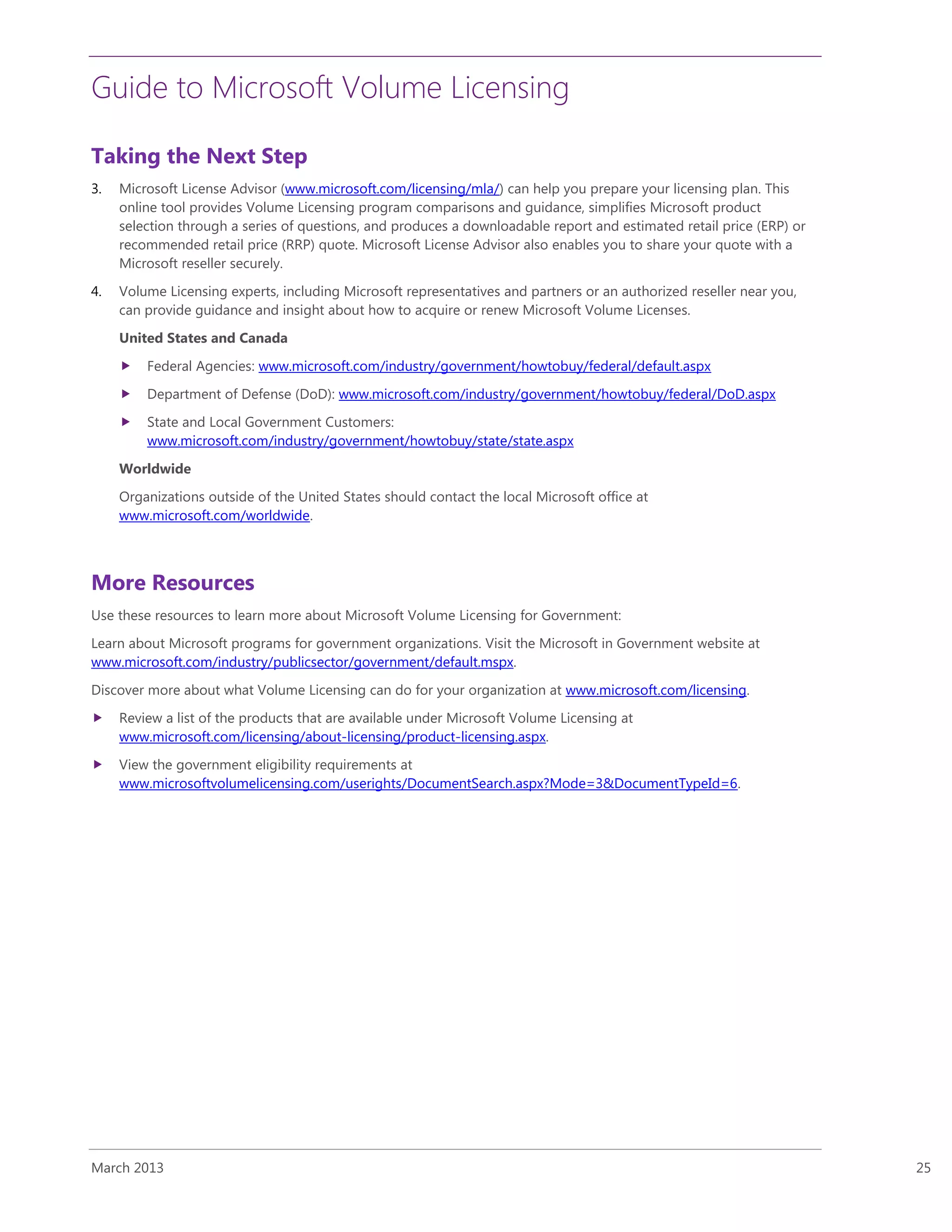 Guide to Microsoft Volume Licensing
March 2013 25
Taking the Next Step
3. Microsoft License Advisor (www.microsoft.com/licensing/mla/) can help you prepare your licensing plan. This
online tool provides Volume Licensing program comparisons and guidance, simplifies Microsoft product
selection through a series of questions, and produces a downloadable report and estimated retail price (ERP) or
recommended retail price (RRP) quote. Microsoft License Advisor also enables you to share your quote with a
Microsoft reseller securely.
4. Volume Licensing experts, including Microsoft representatives and partners or an authorized reseller near you,
can provide guidance and insight about how to acquire or renew Microsoft Volume Licenses.
United States and Canada
 Federal Agencies: www.microsoft.com/industry/government/howtobuy/federal/default.aspx
 Department of Defense (DoD): www.microsoft.com/industry/government/howtobuy/federal/DoD.aspx
 State and Local Government Customers:
www.microsoft.com/industry/government/howtobuy/state/state.aspx
Worldwide
Organizations outside of the United States should contact the local Microsoft office at
www.microsoft.com/worldwide.
More Resources
Use these resources to learn more about Microsoft Volume Licensing for Government:
Learn about Microsoft programs for government organizations. Visit the Microsoft in Government website at
www.microsoft.com/industry/publicsector/government/default.mspx.
Discover more about what Volume Licensing can do for your organization at www.microsoft.com/licensing.
 Review a list of the products that are available under Microsoft Volume Licensing at
www.microsoft.com/licensing/about-licensing/product-licensing.aspx.
 View the government eligibility requirements at
www.microsoftvolumelicensing.com/userights/DocumentSearch.aspx?Mode=3&DocumentTypeId=6.
 