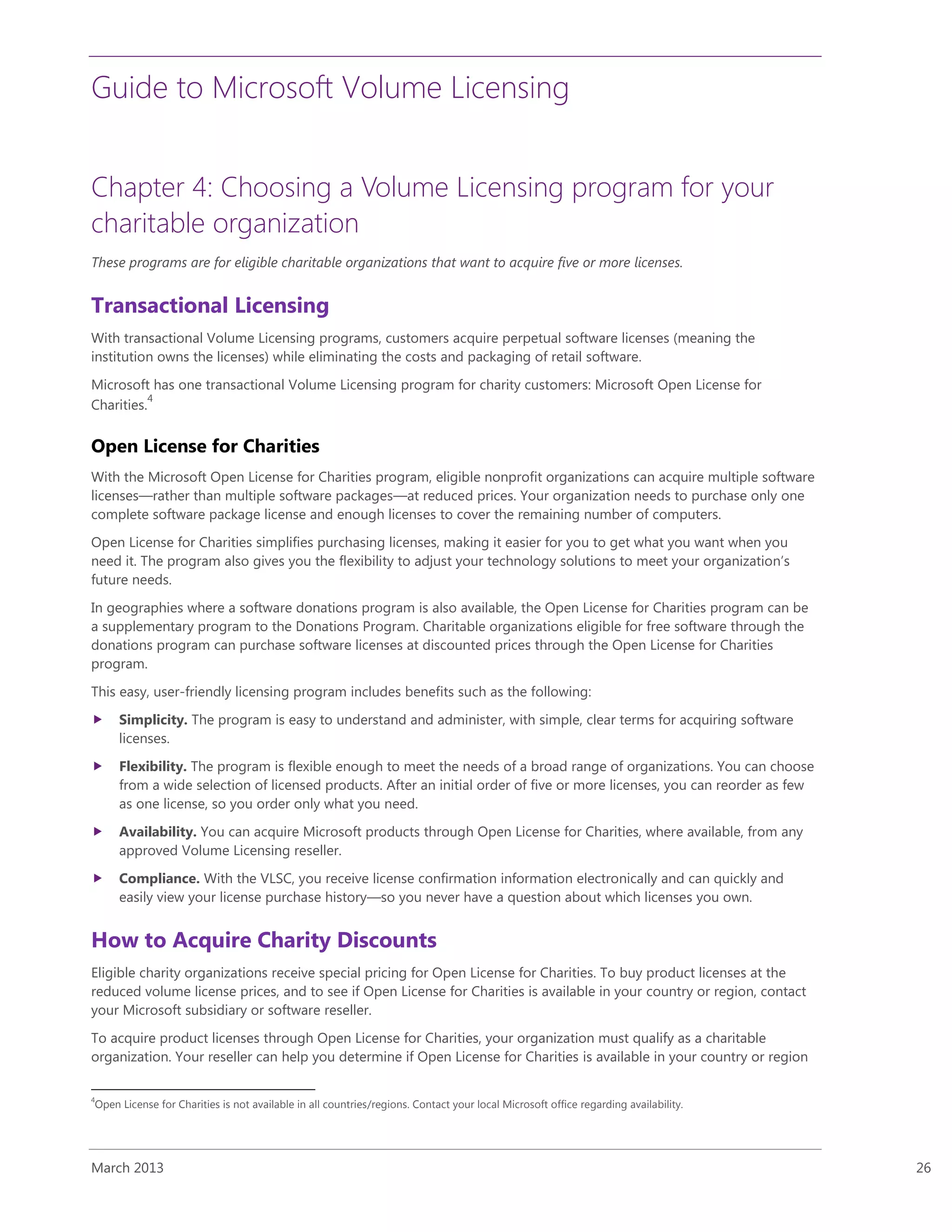 Guide to Microsoft Volume Licensing
March 2013 26
Chapter 4: Choosing a Volume Licensing program for your
charitable organization
These programs are for eligible charitable organizations that want to acquire five or more licenses.
Transactional Licensing
With transactional Volume Licensing programs, customers acquire perpetual software licenses (meaning the
institution owns the licenses) while eliminating the costs and packaging of retail software.
Microsoft has one transactional Volume Licensing program for charity customers: Microsoft Open License for
Charities.
4
Open License for Charities
With the Microsoft Open License for Charities program, eligible nonprofit organizations can acquire multiple software
licenses—rather than multiple software packages—at reduced prices. Your organization needs to purchase only one
complete software package license and enough licenses to cover the remaining number of computers.
Open License for Charities simplifies purchasing licenses, making it easier for you to get what you want when you
need it. The program also gives you the flexibility to adjust your technology solutions to meet your organization’s
future needs.
In geographies where a software donations program is also available, the Open License for Charities program can be
a supplementary program to the Donations Program. Charitable organizations eligible for free software through the
donations program can purchase software licenses at discounted prices through the Open License for Charities
program.
This easy, user-friendly licensing program includes benefits such as the following:
 Simplicity. The program is easy to understand and administer, with simple, clear terms for acquiring software
licenses.
 Flexibility. The program is flexible enough to meet the needs of a broad range of organizations. You can choose
from a wide selection of licensed products. After an initial order of five or more licenses, you can reorder as few
as one license, so you order only what you need.
 Availability. You can acquire Microsoft products through Open License for Charities, where available, from any
approved Volume Licensing reseller.
 Compliance. With the VLSC, you receive license confirmation information electronically and can quickly and
easily view your license purchase history—so you never have a question about which licenses you own.
How to Acquire Charity Discounts
Eligible charity organizations receive special pricing for Open License for Charities. To buy product licenses at the
reduced volume license prices, and to see if Open License for Charities is available in your country or region, contact
your Microsoft subsidiary or software reseller.
To acquire product licenses through Open License for Charities, your organization must qualify as a charitable
organization. Your reseller can help you determine if Open License for Charities is available in your country or region
4
Open License for Charities is not available in all countries/regions. Contact your local Microsoft office regarding availability.
 