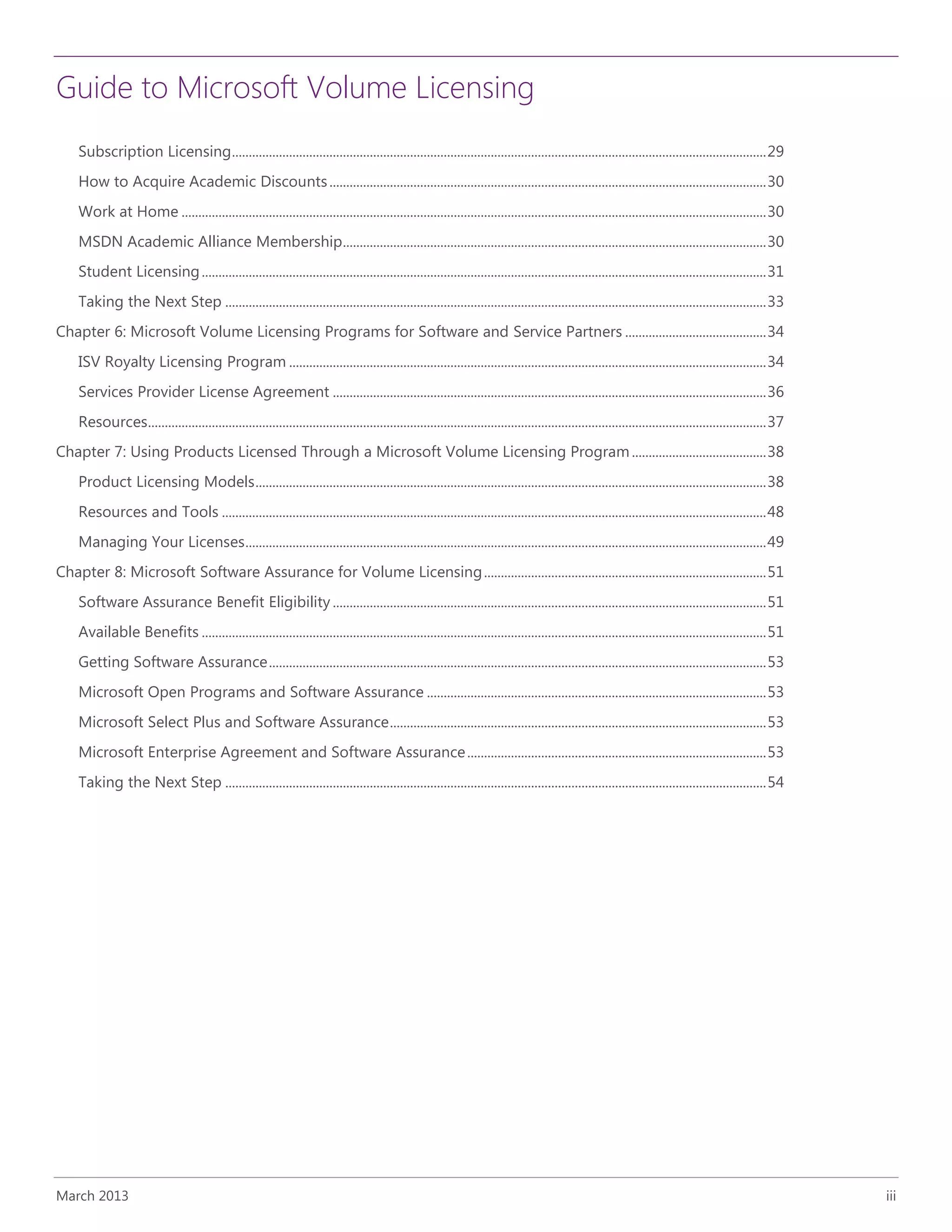 Guide to Microsoft Volume Licensing
March 2013 iii
Subscription Licensing...............................................................................................................................................................29
How to Acquire Academic Discounts..................................................................................................................................30
Work at Home ..............................................................................................................................................................................30
MSDN Academic Alliance Membership..............................................................................................................................30
Student Licensing........................................................................................................................................................................31
Taking the Next Step .................................................................................................................................................................33
Chapter 6: Microsoft Volume Licensing Programs for Software and Service Partners ..........................................34
ISV Royalty Licensing Program ..............................................................................................................................................34
Services Provider License Agreement .................................................................................................................................36
Resources........................................................................................................................................................................................37
Chapter 7: Using Products Licensed Through a Microsoft Volume Licensing Program........................................38
Product Licensing Models........................................................................................................................................................38
Resources and Tools ..................................................................................................................................................................48
Managing Your Licenses...........................................................................................................................................................49
Chapter 8: Microsoft Software Assurance for Volume Licensing....................................................................................51
Software Assurance Benefit Eligibility .................................................................................................................................51
Available Benefits ........................................................................................................................................................................51
Getting Software Assurance....................................................................................................................................................53
Microsoft Open Programs and Software Assurance .....................................................................................................53
Microsoft Select Plus and Software Assurance................................................................................................................53
Microsoft Enterprise Agreement and Software Assurance.........................................................................................53
Taking the Next Step .................................................................................................................................................................54
 