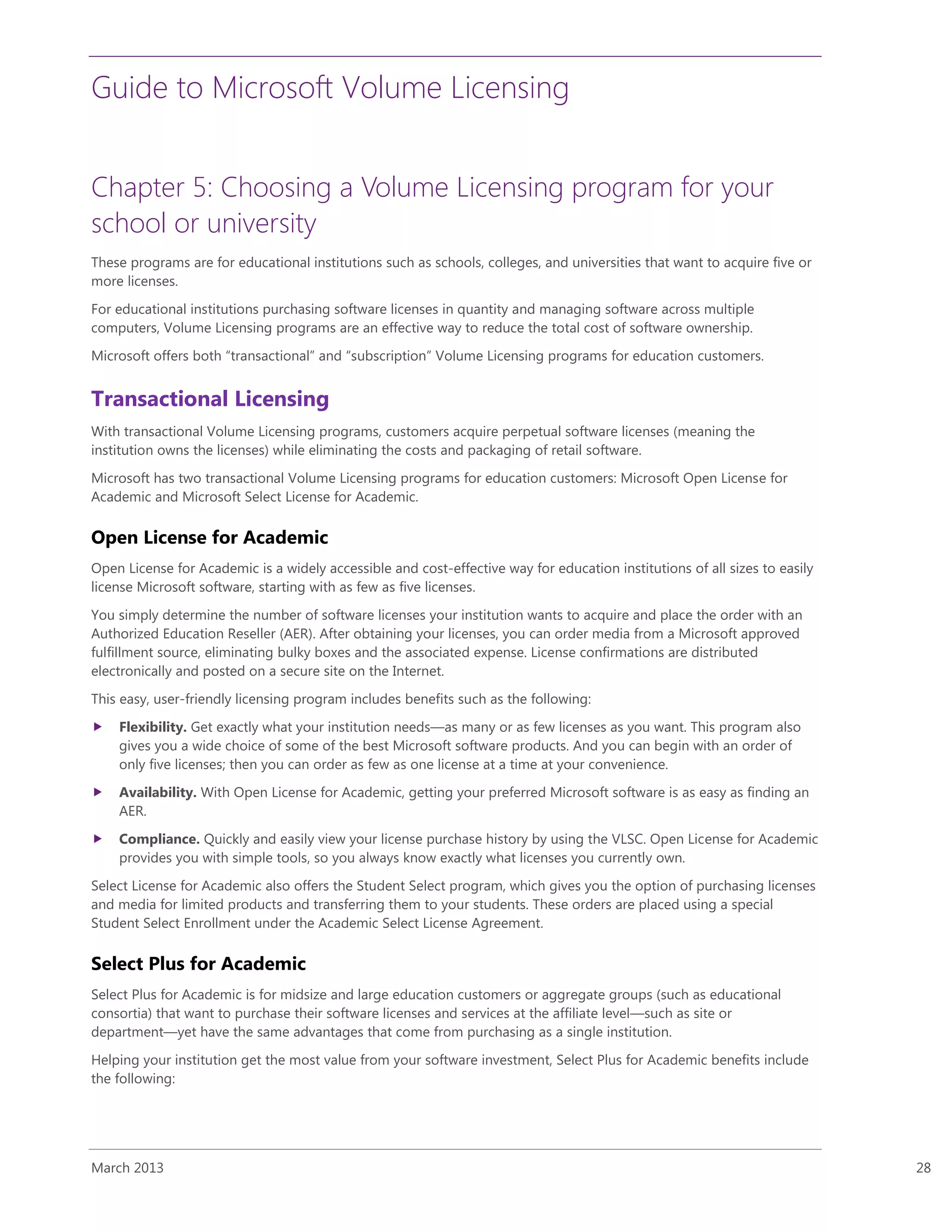 Guide to Microsoft Volume Licensing
March 2013 28
Chapter 5: Choosing a Volume Licensing program for your
school or university
These programs are for educational institutions such as schools, colleges, and universities that want to acquire five or
more licenses.
For educational institutions purchasing software licenses in quantity and managing software across multiple
computers, Volume Licensing programs are an effective way to reduce the total cost of software ownership.
Microsoft offers both “transactional” and “subscription” Volume Licensing programs for education customers.
Transactional Licensing
With transactional Volume Licensing programs, customers acquire perpetual software licenses (meaning the
institution owns the licenses) while eliminating the costs and packaging of retail software.
Microsoft has two transactional Volume Licensing programs for education customers: Microsoft Open License for
Academic and Microsoft Select License for Academic.
Open License for Academic
Open License for Academic is a widely accessible and cost-effective way for education institutions of all sizes to easily
license Microsoft software, starting with as few as five licenses.
You simply determine the number of software licenses your institution wants to acquire and place the order with an
Authorized Education Reseller (AER). After obtaining your licenses, you can order media from a Microsoft approved
fulfillment source, eliminating bulky boxes and the associated expense. License confirmations are distributed
electronically and posted on a secure site on the Internet.
This easy, user-friendly licensing program includes benefits such as the following:
 Flexibility. Get exactly what your institution needs—as many or as few licenses as you want. This program also
gives you a wide choice of some of the best Microsoft software products. And you can begin with an order of
only five licenses; then you can order as few as one license at a time at your convenience.
 Availability. With Open License for Academic, getting your preferred Microsoft software is as easy as finding an
AER.
 Compliance. Quickly and easily view your license purchase history by using the VLSC. Open License for Academic
provides you with simple tools, so you always know exactly what licenses you currently own.
Select License for Academic also offers the Student Select program, which gives you the option of purchasing licenses
and media for limited products and transferring them to your students. These orders are placed using a special
Student Select Enrollment under the Academic Select License Agreement.
Select Plus for Academic
Select Plus for Academic is for midsize and large education customers or aggregate groups (such as educational
consortia) that want to purchase their software licenses and services at the affiliate level—such as site or
department—yet have the same advantages that come from purchasing as a single institution.
Helping your institution get the most value from your software investment, Select Plus for Academic benefits include
the following:
 