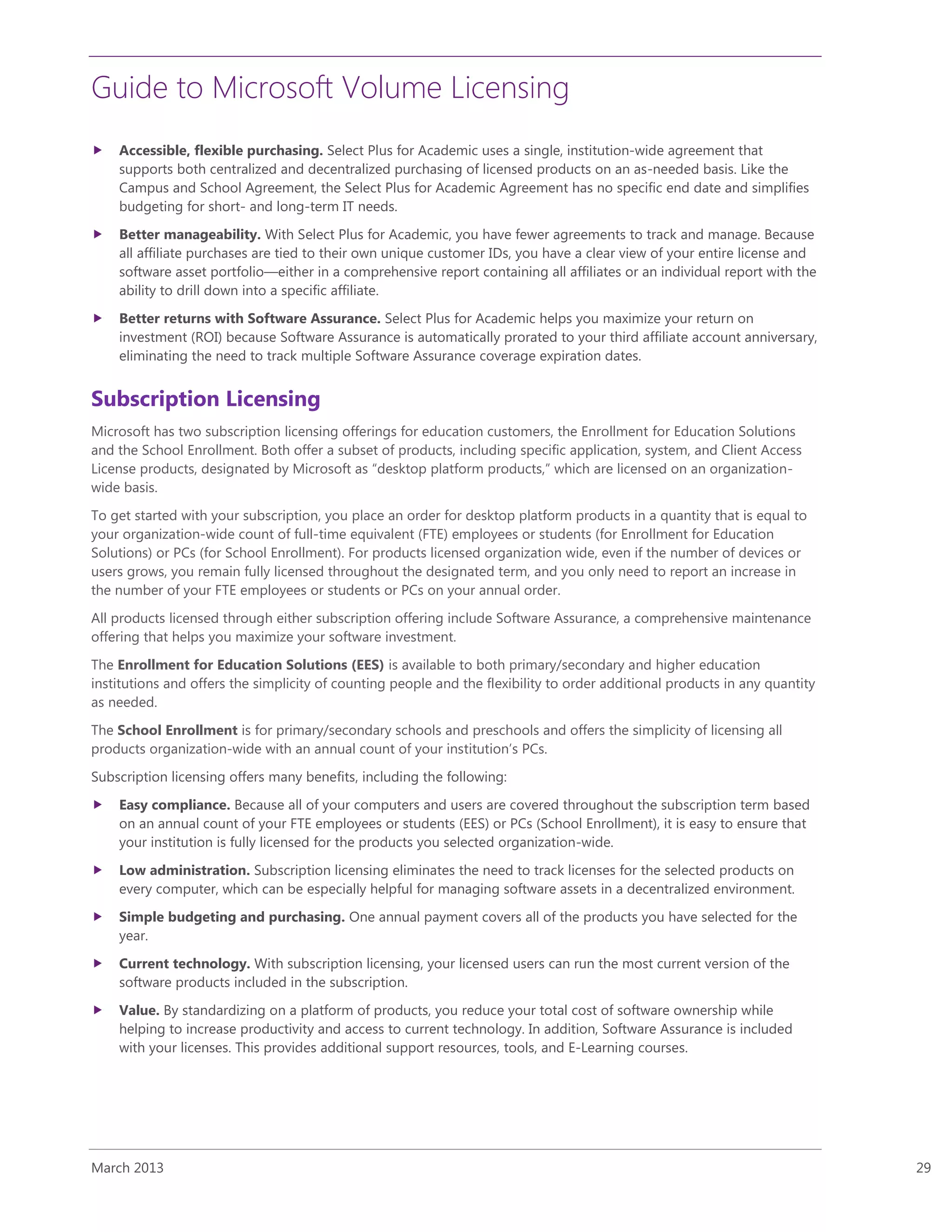 Guide to Microsoft Volume Licensing
March 2013 29
 Accessible, flexible purchasing. Select Plus for Academic uses a single, institution-wide agreement that
supports both centralized and decentralized purchasing of licensed products on an as-needed basis. Like the
Campus and School Agreement, the Select Plus for Academic Agreement has no specific end date and simplifies
budgeting for short- and long-term IT needs.
 Better manageability. With Select Plus for Academic, you have fewer agreements to track and manage. Because
all affiliate purchases are tied to their own unique customer IDs, you have a clear view of your entire license and
software asset portfolio—either in a comprehensive report containing all affiliates or an individual report with the
ability to drill down into a specific affiliate.
 Better returns with Software Assurance. Select Plus for Academic helps you maximize your return on
investment (ROI) because Software Assurance is automatically prorated to your third affiliate account anniversary,
eliminating the need to track multiple Software Assurance coverage expiration dates.
Subscription Licensing
Microsoft has two subscription licensing offerings for education customers, the Enrollment for Education Solutions
and the School Enrollment. Both offer a subset of products, including specific application, system, and Client Access
License products, designated by Microsoft as “desktop platform products,” which are licensed on an organization-
wide basis.
To get started with your subscription, you place an order for desktop platform products in a quantity that is equal to
your organization-wide count of full-time equivalent (FTE) employees or students (for Enrollment for Education
Solutions) or PCs (for School Enrollment). For products licensed organization wide, even if the number of devices or
users grows, you remain fully licensed throughout the designated term, and you only need to report an increase in
the number of your FTE employees or students or PCs on your annual order.
All products licensed through either subscription offering include Software Assurance, a comprehensive maintenance
offering that helps you maximize your software investment.
The Enrollment for Education Solutions (EES) is available to both primary/secondary and higher education
institutions and offers the simplicity of counting people and the flexibility to order additional products in any quantity
as needed.
The School Enrollment is for primary/secondary schools and preschools and offers the simplicity of licensing all
products organization-wide with an annual count of your institution’s PCs.
Subscription licensing offers many benefits, including the following:
 Easy compliance. Because all of your computers and users are covered throughout the subscription term based
on an annual count of your FTE employees or students (EES) or PCs (School Enrollment), it is easy to ensure that
your institution is fully licensed for the products you selected organization-wide.
 Low administration. Subscription licensing eliminates the need to track licenses for the selected products on
every computer, which can be especially helpful for managing software assets in a decentralized environment.
 Simple budgeting and purchasing. One annual payment covers all of the products you have selected for the
year.
 Current technology. With subscription licensing, your licensed users can run the most current version of the
software products included in the subscription.
 Value. By standardizing on a platform of products, you reduce your total cost of software ownership while
helping to increase productivity and access to current technology. In addition, Software Assurance is included
with your licenses. This provides additional support resources, tools, and E-Learning courses.
 