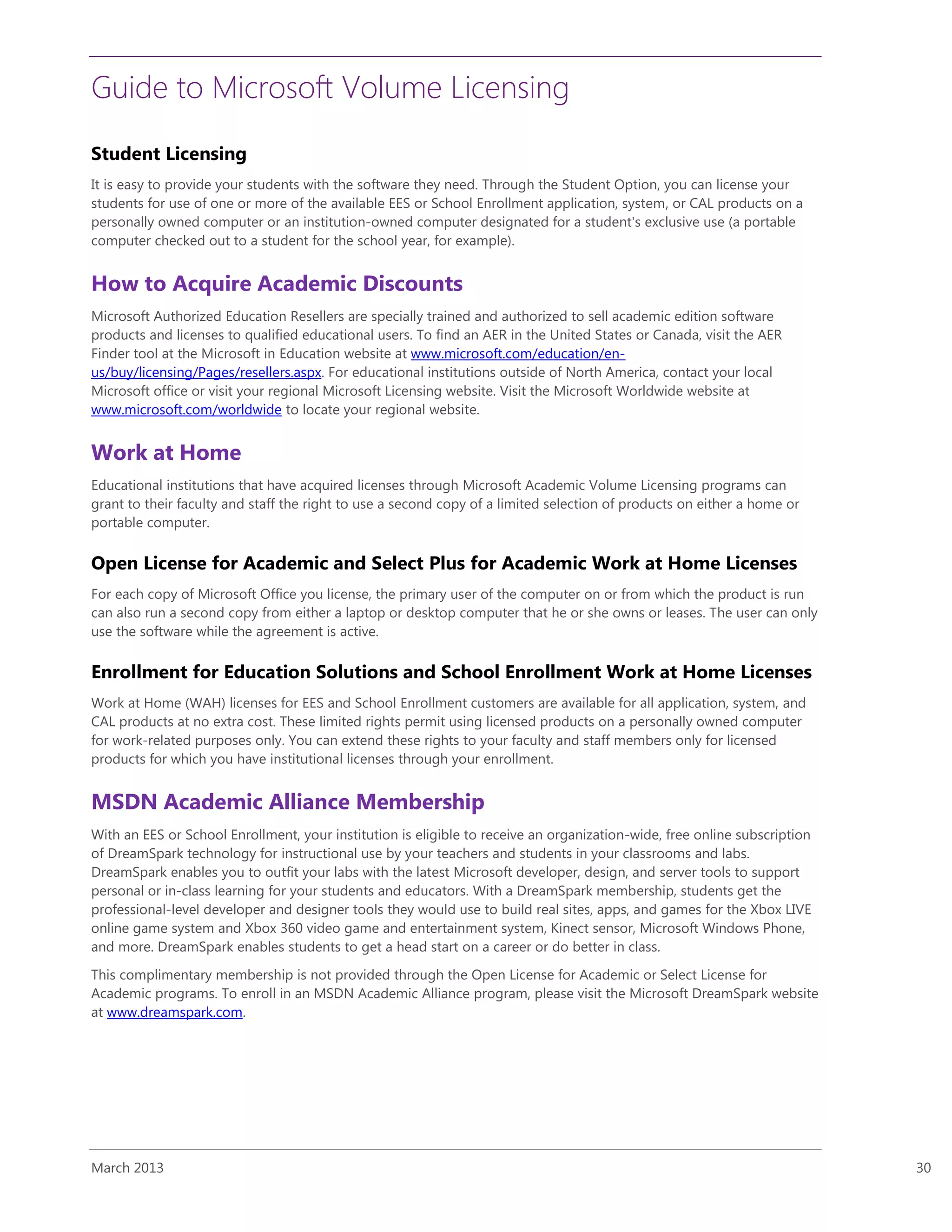 Guide to Microsoft Volume Licensing
March 2013 30
Student Licensing
It is easy to provide your students with the software they need. Through the Student Option, you can license your
students for use of one or more of the available EES or School Enrollment application, system, or CAL products on a
personally owned computer or an institution-owned computer designated for a student's exclusive use (a portable
computer checked out to a student for the school year, for example).
How to Acquire Academic Discounts
Microsoft Authorized Education Resellers are specially trained and authorized to sell academic edition software
products and licenses to qualified educational users. To find an AER in the United States or Canada, visit the AER
Finder tool at the Microsoft in Education website at www.microsoft.com/education/en-
us/buy/licensing/Pages/resellers.aspx. For educational institutions outside of North America, contact your local
Microsoft office or visit your regional Microsoft Licensing website. Visit the Microsoft Worldwide website at
www.microsoft.com/worldwide to locate your regional website.
Work at Home
Educational institutions that have acquired licenses through Microsoft Academic Volume Licensing programs can
grant to their faculty and staff the right to use a second copy of a limited selection of products on either a home or
portable computer.
Open License for Academic and Select Plus for Academic Work at Home Licenses
For each copy of Microsoft Office you license, the primary user of the computer on or from which the product is run
can also run a second copy from either a laptop or desktop computer that he or she owns or leases. The user can only
use the software while the agreement is active.
Enrollment for Education Solutions and School Enrollment Work at Home Licenses
Work at Home (WAH) licenses for EES and School Enrollment customers are available for all application, system, and
CAL products at no extra cost. These limited rights permit using licensed products on a personally owned computer
for work-related purposes only. You can extend these rights to your faculty and staff members only for licensed
products for which you have institutional licenses through your enrollment.
MSDN Academic Alliance Membership
With an EES or School Enrollment, your institution is eligible to receive an organization-wide, free online subscription
of DreamSpark technology for instructional use by your teachers and students in your classrooms and labs.
DreamSpark enables you to outfit your labs with the latest Microsoft developer, design, and server tools to support
personal or in-class learning for your students and educators. With a DreamSpark membership, students get the
professional-level developer and designer tools they would use to build real sites, apps, and games for the Xbox LIVE
online game system and Xbox 360 video game and entertainment system, Kinect sensor, Microsoft Windows Phone,
and more. DreamSpark enables students to get a head start on a career or do better in class.
This complimentary membership is not provided through the Open License for Academic or Select License for
Academic programs. To enroll in an MSDN Academic Alliance program, please visit the Microsoft DreamSpark website
at www.dreamspark.com.
 
