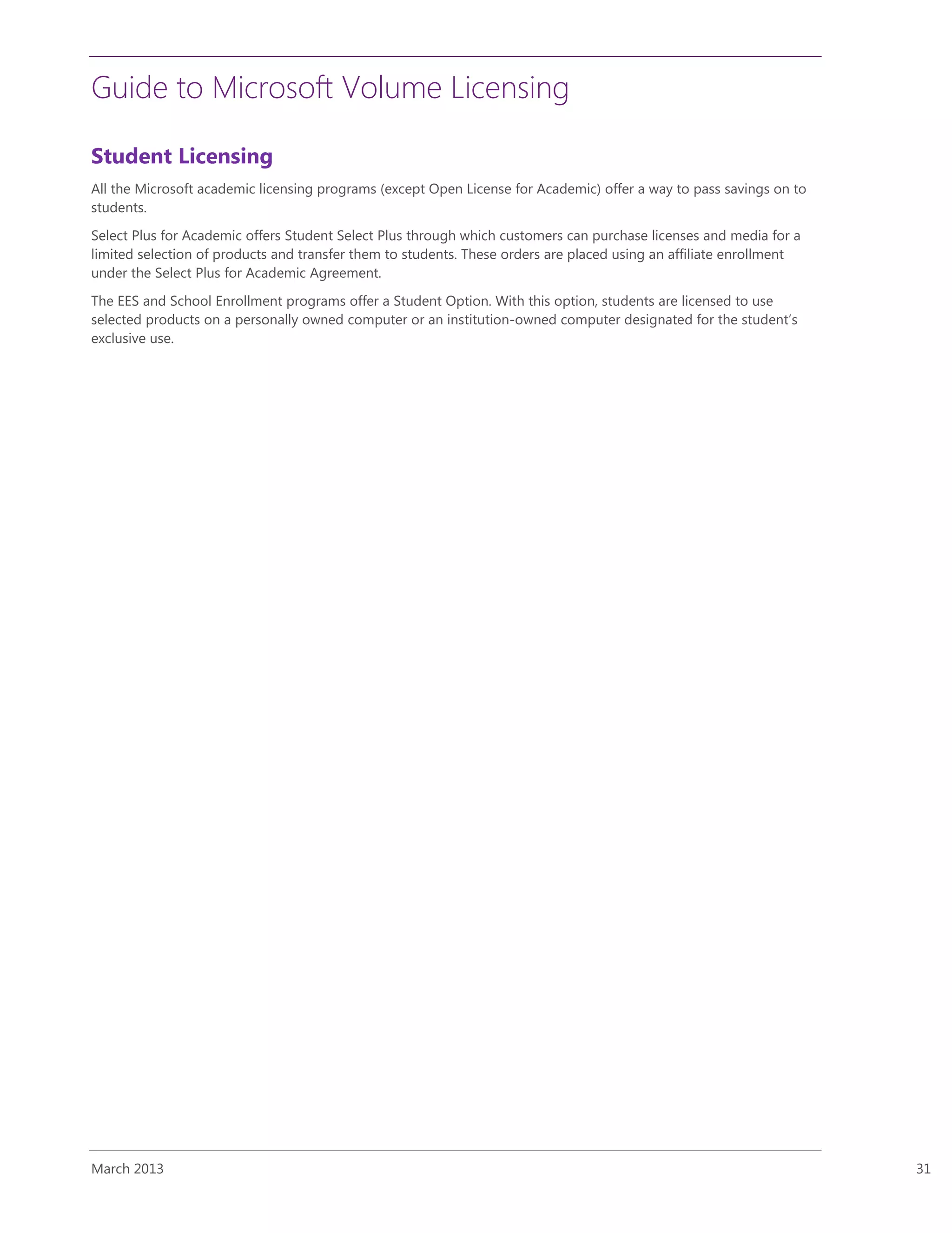 Guide to Microsoft Volume Licensing
March 2013 31
Student Licensing
All the Microsoft academic licensing programs (except Open License for Academic) offer a way to pass savings on to
students.
Select Plus for Academic offers Student Select Plus through which customers can purchase licenses and media for a
limited selection of products and transfer them to students. These orders are placed using an affiliate enrollment
under the Select Plus for Academic Agreement.
The EES and School Enrollment programs offer a Student Option. With this option, students are licensed to use
selected products on a personally owned computer or an institution-owned computer designated for the student’s
exclusive use.
 