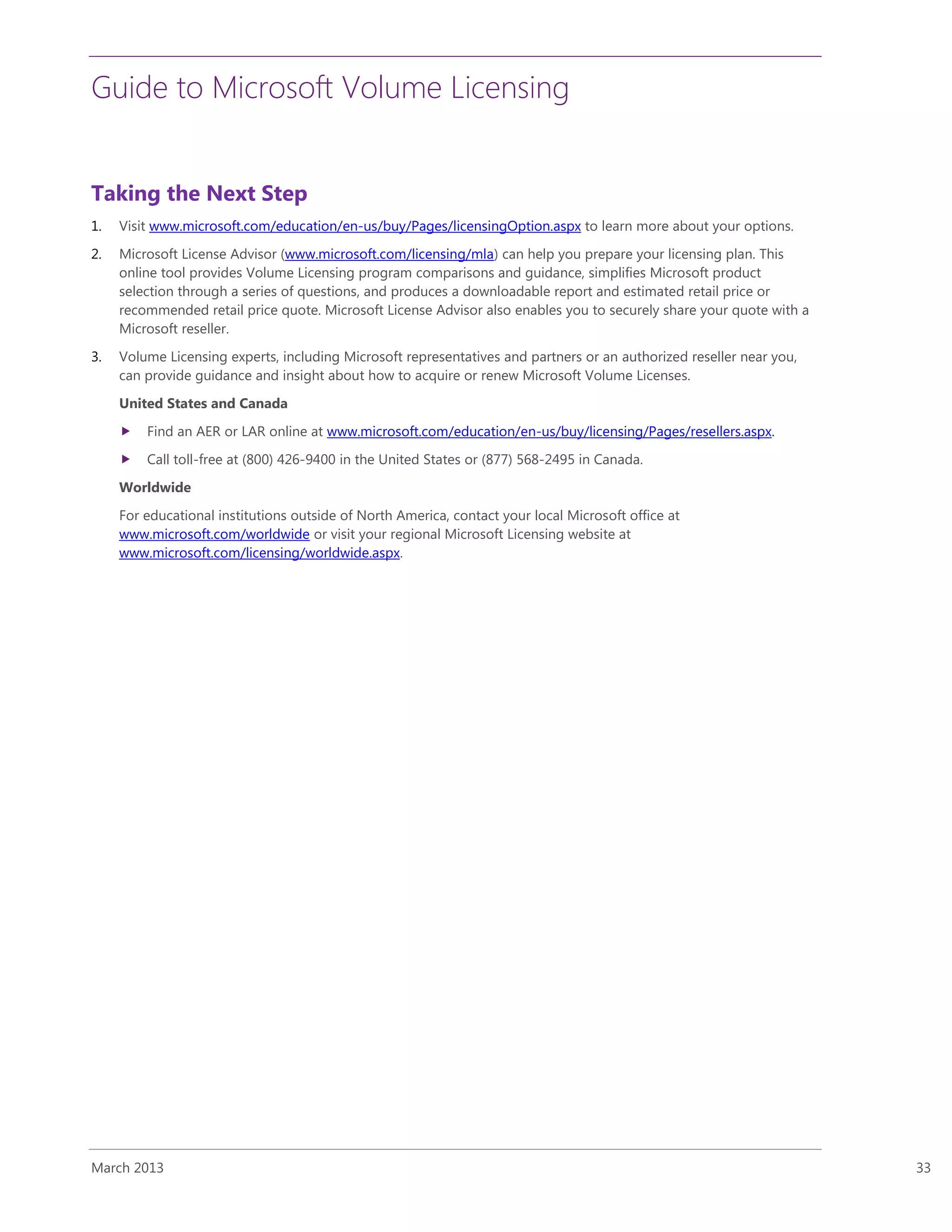 Guide to Microsoft Volume Licensing
March 2013 33
Taking the Next Step
1. Visit www.microsoft.com/education/en-us/buy/Pages/licensingOption.aspx to learn more about your options.
2. Microsoft License Advisor (www.microsoft.com/licensing/mla) can help you prepare your licensing plan. This
online tool provides Volume Licensing program comparisons and guidance, simplifies Microsoft product
selection through a series of questions, and produces a downloadable report and estimated retail price or
recommended retail price quote. Microsoft License Advisor also enables you to securely share your quote with a
Microsoft reseller.
3. Volume Licensing experts, including Microsoft representatives and partners or an authorized reseller near you,
can provide guidance and insight about how to acquire or renew Microsoft Volume Licenses.
United States and Canada
 Find an AER or LAR online at www.microsoft.com/education/en-us/buy/licensing/Pages/resellers.aspx.
 Call toll-free at (800) 426-9400 in the United States or (877) 568-2495 in Canada.
Worldwide
For educational institutions outside of North America, contact your local Microsoft office at
www.microsoft.com/worldwide or visit your regional Microsoft Licensing website at
www.microsoft.com/licensing/worldwide.aspx.
 